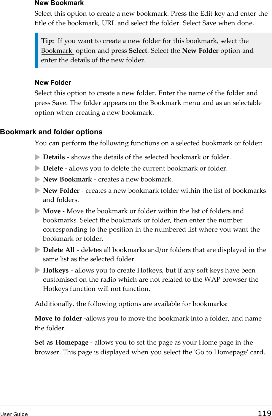 New BookmarkSelect this option to create a new bookmark. Press the Edit key and enter thetitle of the bookmark, URL and select the folder. Select Save when done.Tip: If you want to create a new folder for this bookmark, select theBookmark option and press Select. Select the New Folder option andenter the details of the new folder.New FolderSelect this option to create a new folder. Enter the name of the folder andpress Save. The folder appears on the Bookmark menu and as an selectableoption when creating a new bookmark.Bookmark and folder optionsYou can perform the following functions on a selected bookmark or folder:Details - shows the details of the selected bookmark or folder.Delete - allows you to delete the current bookmark or folder.New Bookmark - creates a new bookmark.New Folder - creates a new bookmark folder within the list of bookmarksand folders.Move - Move the bookmark or folder within the list of folders andbookmarks. Select the bookmark or folder, then enter the numbercorresponding to the position in the numbered list where you want thebookmark or folder.Delete All - deletes all bookmarks and/or folders that are displayed in thesame list as the selected folder.Hotkeys - allows you to create Hotkeys, but if any soft keys have beencustomised on the radio which are not related to the WAP browser theHotkeys function will not function.Additionally, the following options are available for bookmarks:Move to folder -allows you to move the bookmark into a folder, and namethe folder.Set as Homepage - allows you to set the page as your Home page in thebrowser. This page is displayed when you select the &apos;Go to Homepage&apos; card.User Guide 119