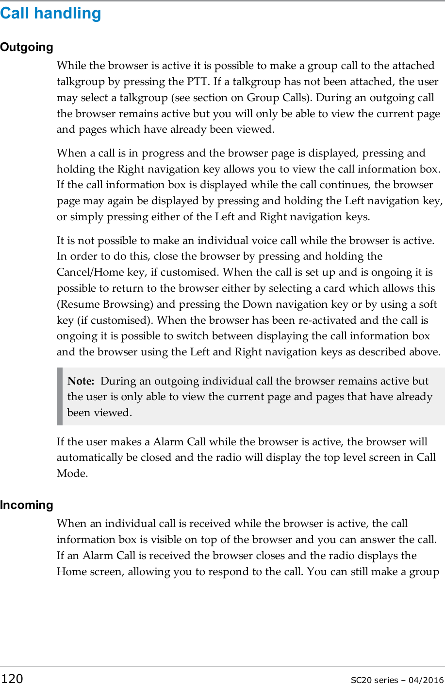 Call handlingOutgoingWhile the browser is active it is possible to make a group call to the attachedtalkgroup by pressing the PTT. If a talkgroup has not been attached, the usermay select a talkgroup (see section on Group Calls). During an outgoing callthe browser remains active but you will only be able to view the current pageand pages which have already been viewed.When a call is in progress and the browser page is displayed, pressing andholding the Right navigation key allows you to view the call information box.If the call information box is displayed while the call continues, the browserpage may again be displayed by pressing and holding the Left navigation key,or simply pressing either of the Left and Right navigation keys.It is not possible to make an individual voice call while the browser is active.In order to do this, close the browser by pressing and holding theCancel/Home key, if customised. When the call is set up and is ongoing it ispossible to return to the browser either by selecting a card which allows this(Resume Browsing) and pressing the Down navigation key or by using a softkey (if customised). When the browser has been re-activated and the call isongoing it is possible to switch between displaying the call information boxand the browser using the Left and Right navigation keys as described above.Note: During an outgoing individual call the browser remains active butthe user is only able to view the current page and pages that have alreadybeen viewed.If the user makes a Alarm Call while the browser is active, the browser willautomatically be closed and the radio will display the top level screen in CallMode.IncomingWhen an individual call is received while the browser is active, the callinformation box is visible on top of the browser and you can answer the call.If an Alarm Call is received the browser closes and the radio displays theHome screen, allowing you to respond to the call. You can still make a group120 SC20 series – 04/2016