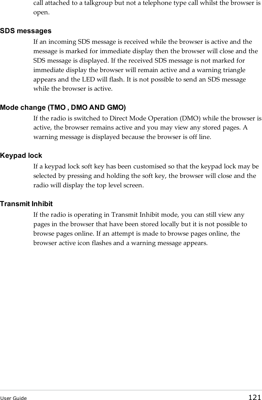 call attached to a talkgroup but not a telephone type call whilst the browser isopen.SDS messagesIf an incoming SDS message is received while the browser is active and themessage is marked for immediate display then the browser will close and theSDS message is displayed. If the received SDS message is not marked forimmediate display the browser will remain active and a warning triangleappears and the LED will flash. It is not possible to send an SDS messagewhile the browser is active.Mode change (TMO , DMO AND GMO)If the radio is switched to Direct Mode Operation (DMO) while the browser isactive, the browser remains active and you may view any stored pages. Awarning message is displayed because the browser is off line.Keypad lockIf a keypad lock soft key has been customised so that the keypad lock may beselected by pressing and holding the soft key, the browser will close and theradio will display the top level screen.Transmit InhibitIf the radio is operating in Transmit Inhibit mode, you can still view anypages in the browser that have been stored locally but it is not possible tobrowse pages online. If an attempt is made to browse pages online, thebrowser active icon flashes and a warning message appears.User Guide 121