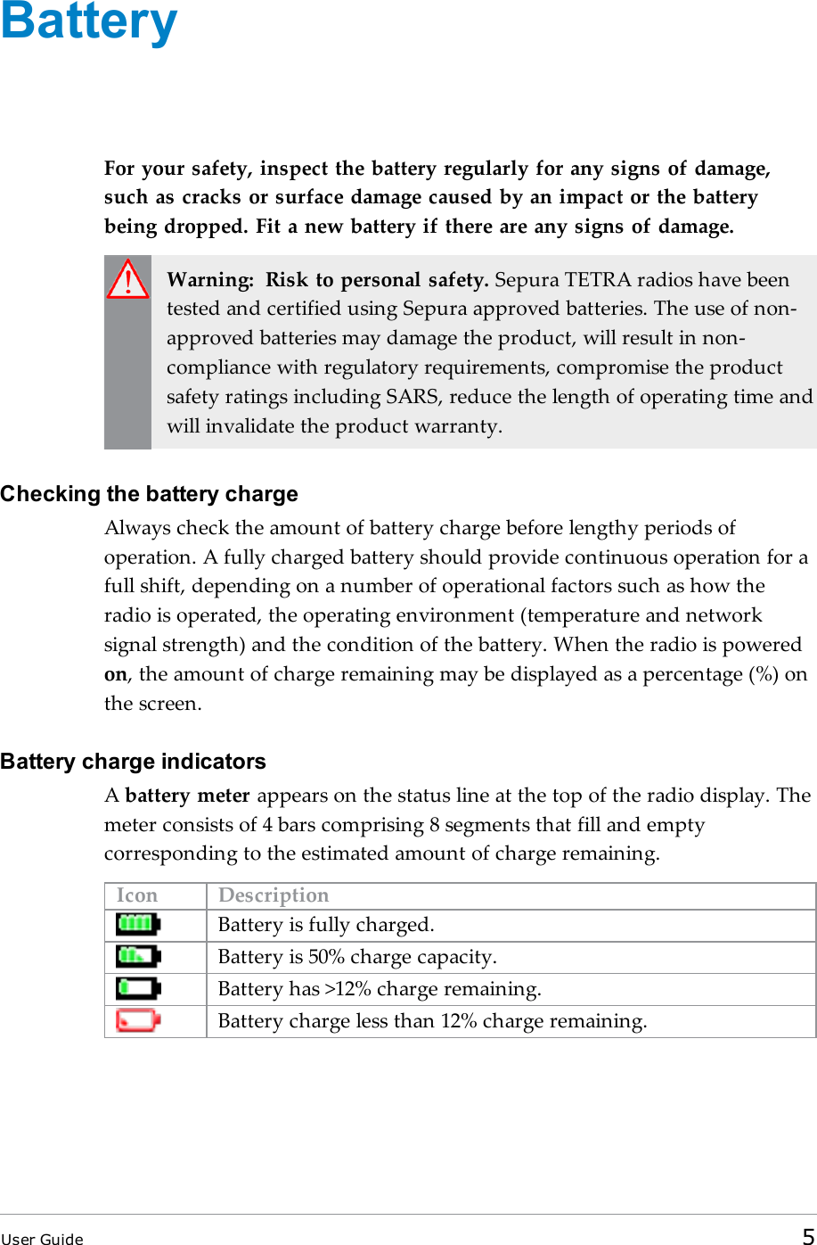 BatteryFor your safety, inspect the battery regularly for any signs of damage,such as cracks or surface damage caused by an impact or the batterybeing dropped. Fit a new battery if there are any signs of damage.Warning: Risk to personal safety. Sepura TETRA radios have beentested and certified using Sepura approved batteries. The use of non-approved batteries may damage the product, will result in non-compliance with regulatory requirements, compromise the productsafety ratings including SARS, reduce the length of operating time andwill invalidate the product warranty.Checking the battery chargeAlways check the amount of battery charge before lengthy periods ofoperation. A fully charged battery should provide continuous operation for afull shift, depending on a number of operational factors such as how theradio is operated, the operating environment (temperature and networksignal strength) and the condition of the battery. When the radio is poweredon, the amount of charge remaining may be displayed as a percentage (%) onthe screen.Battery charge indicatorsAbattery meter appears on the status line at the top of the radio display. Themeter consists of 4 bars comprising 8 segments that fill and emptycorresponding to the estimated amount of charge remaining.Icon DescriptionBattery is fully charged.Battery is 50% charge capacity.Battery has &gt;12% charge remaining.Battery charge less than 12% charge remaining.User Guide 5