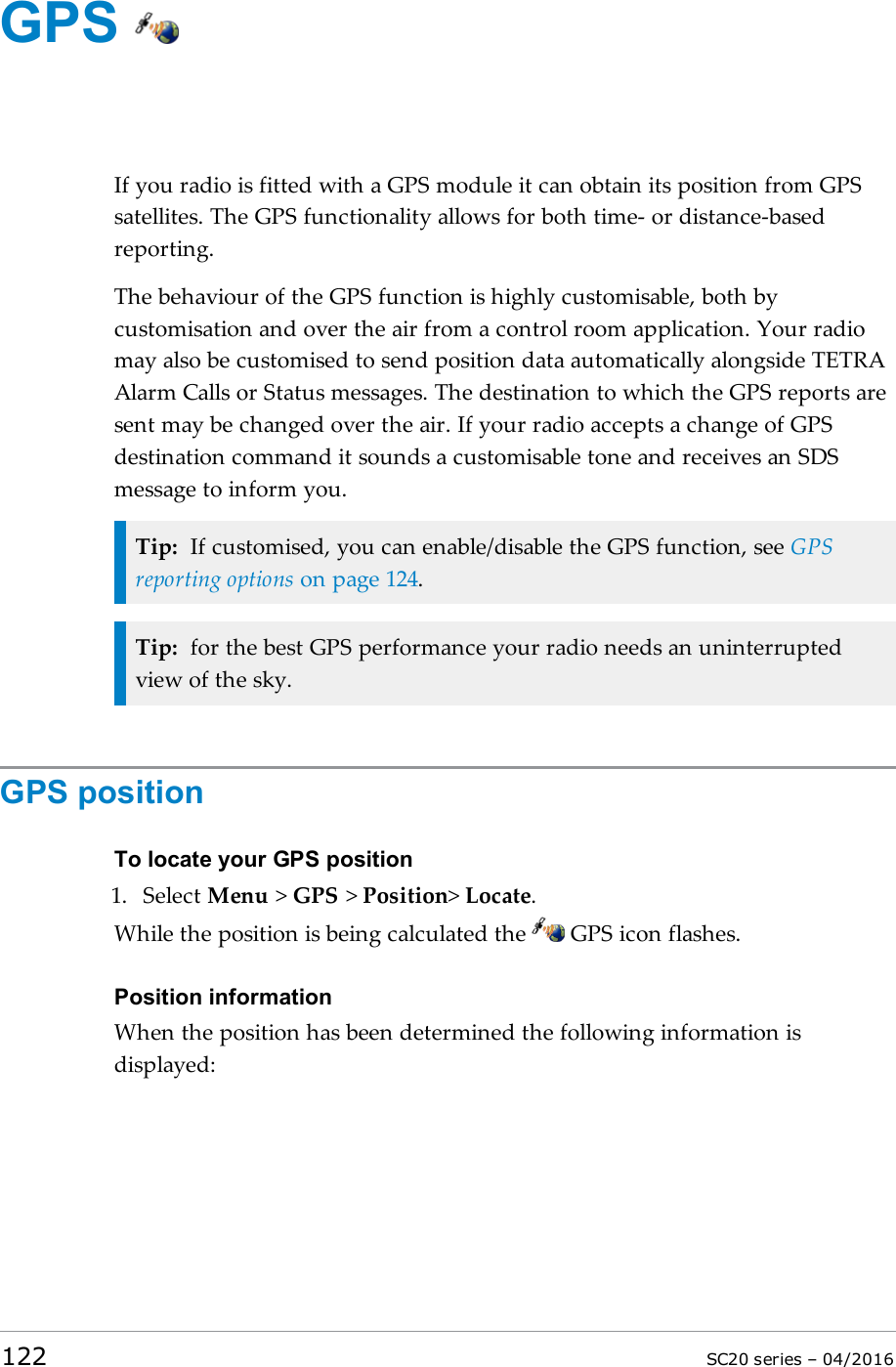 GPSIf you radio is fitted with a GPS module it can obtain its position from GPSsatellites. The GPS functionality allows for both time- or distance-basedreporting.The behaviour of the GPS function is highly customisable, both bycustomisation and over the air from a control room application. Your radiomay also be customised to send position data automatically alongside TETRAAlarm Calls or Status messages. The destination to which the GPS reports aresent may be changed over the air. If your radio accepts a change of GPSdestination command it sounds a customisable tone and receives an SDSmessage to inform you.Tip: If customised, you can enable/disable the GPS function, see GPSreporting options on page 124.Tip: for the best GPS performance your radio needs an uninterruptedview of the sky.GPS positionTo locate your GPS position1. Select Menu &gt;GPS &gt;Position&gt;Locate.While the position is being calculated the GPS icon flashes.Position informationWhen the position has been determined the following information isdisplayed:122 SC20 series – 04/2016