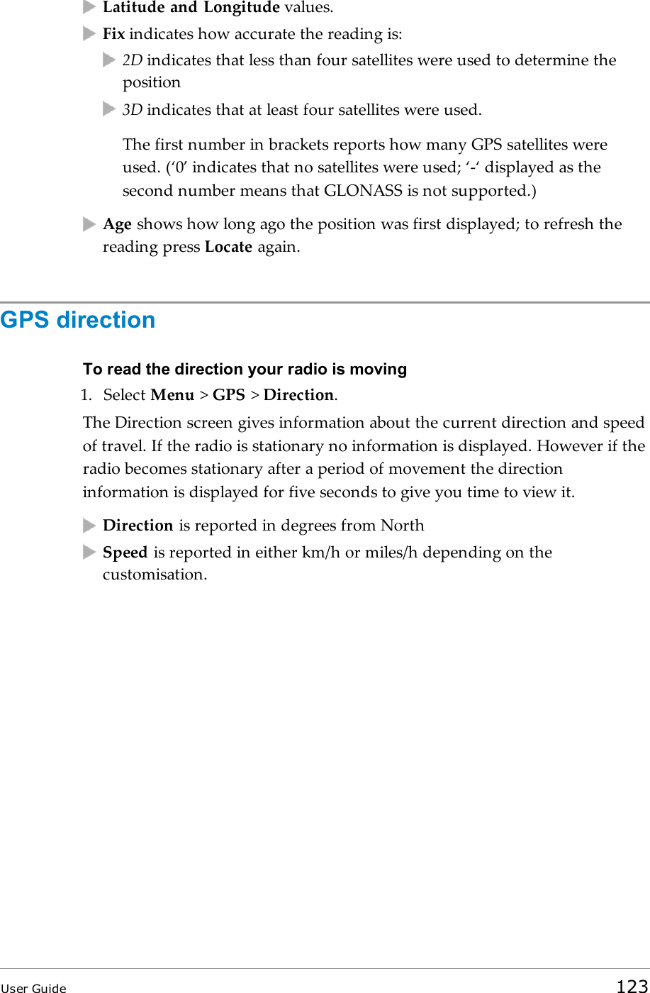 Latitude and Longitude values.Fix indicates how accurate the reading is:2D indicates that less than four satellites were used to determine theposition3D indicates that at least four satellites were used.The first number in brackets reports how many GPS satellites wereused. (‘0’ indicates that no satellites were used; ‘-‘displayed as thesecond number means that GLONASS is not supported.)Age shows how long ago the position was first displayed; to refresh thereading press Locate again.GPS directionTo read the direction your radio is moving1. Select Menu &gt;GPS &gt;Direction.The Direction screen gives information about the current direction and speedof travel. If the radio is stationary no information is displayed. However if theradio becomes stationary after a period of movement the directioninformation is displayed for five seconds to give you time to view it.Direction is reported in degrees from NorthSpeed is reported in either km/h or miles/h depending on thecustomisation.User Guide 123