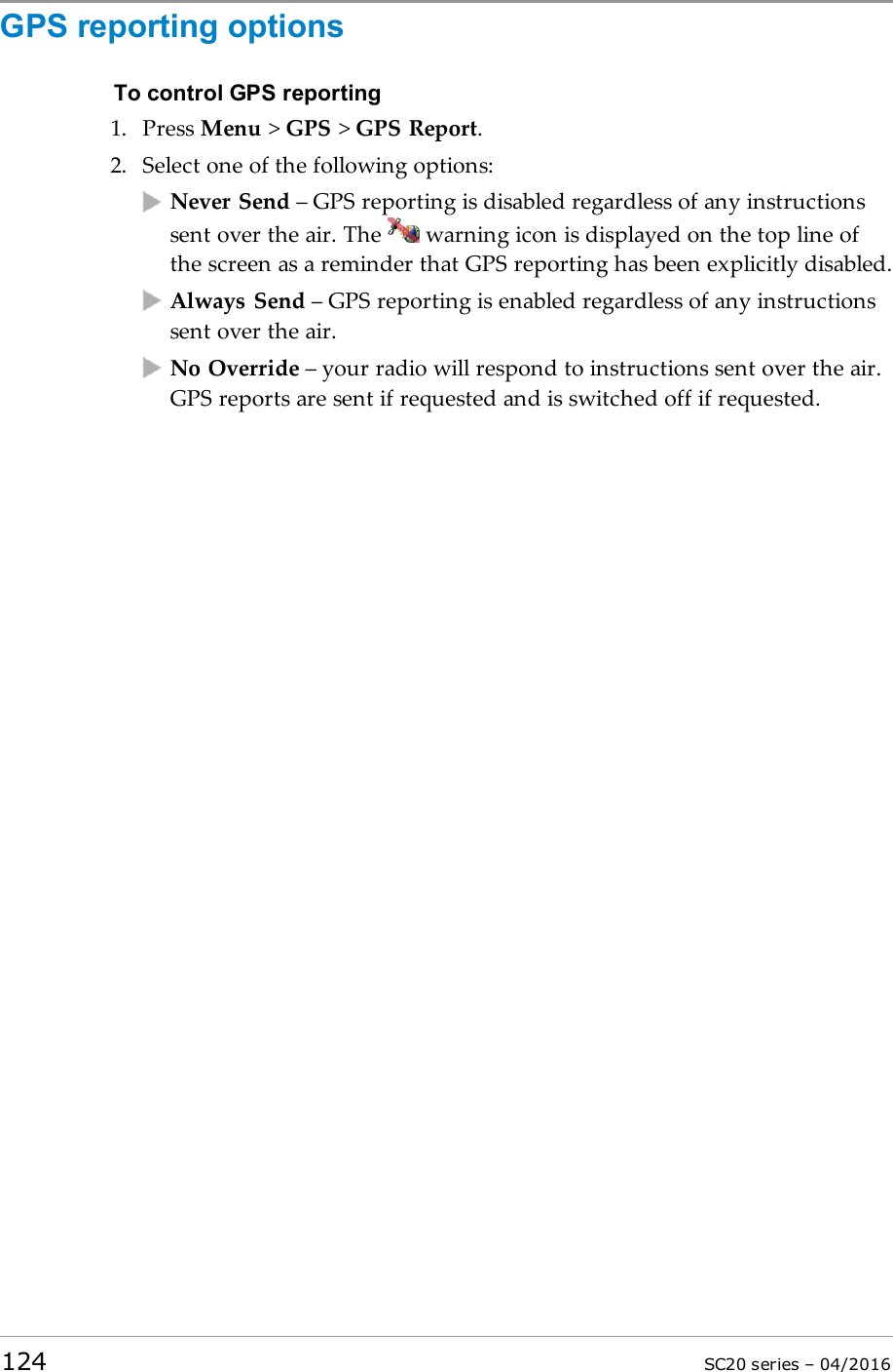 GPS reporting optionsTo control GPS reporting1. Press Menu &gt;GPS &gt;GPS Report.2. Select one of the following options:Never Send – GPS reporting is disabled regardless of any instructionssent over the air. The warning icon is displayed on the top line ofthe screen as a reminder that GPS reporting has been explicitly disabled.Always Send – GPS reporting is enabled regardless of any instructionssent over the air.No Override – your radio will respond to instructions sent over the air.GPS reports are sent if requested and is switched off if requested.124 SC20 series – 04/2016