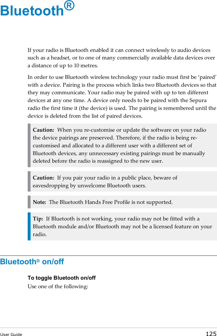 Bluetooth®If your radio is Bluetooth enabled it can connect wirelessly to audio devicessuch as a headset, or to one of many commercially available data devices overa distance of up to 10 metres.In order to use Bluetooth wireless technology your radio must first be ‘paired’with a device. Pairing is the process which links two Bluetooth devices so thatthey may communicate. Your radio may be paired with up to ten differentdevices at any one time. A device only needs to be paired with the Sepuraradio the first time it (the device) is used. The pairing is remembered until thedevice is deleted from the list of paired devices.Caution: When you re-customise or update the software on your radiothe device pairings are preserved. Therefore, if the radio is being re-customised and allocated to a different user with a different set ofBluetooth devices, any unnecessary existing pairings must be manuallydeleted before the radio is reassigned to the new user.Caution: If you pair your radio in a public place, beware ofeavesdropping by unwelcome Bluetooth users.Note: The Bluetooth Hands Free Profile is not supported.Tip: If Bluetooth is not working, your radio may not be fitted with aBluetooth module and/or Bluetooth may not be a licensed feature on yourradio.Bluetooth®on/offTo toggle Bluetooth on/offUse one of the following:User Guide 125