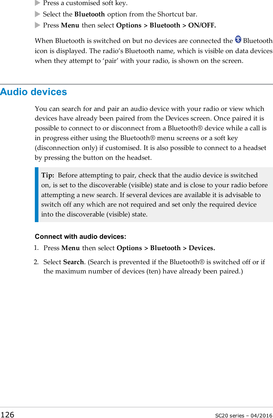 Press a customised soft key.Select the Bluetooth option from the Shortcut bar.Press Menu then select Options &gt; Bluetooth &gt; ON/OFF.When Bluetooth is switched on but no devices are connected the Bluetoothicon is displayed. The radio’s Bluetooth name, which is visible on data deviceswhen they attempt to ‘pair’ with your radio, is shown on the screen.Audio devicesYou can search for and pair an audio device with your radio or view whichdevices have already been paired from the Devices screen. Once paired it ispossible to connect to or disconnect from a Bluetooth® device while a call isin progress either using the Bluetooth® menu screens or a soft key(disconnection only) if customised. It is also possible to connect to a headsetby pressing the button on the headset.Tip: Before attempting to pair, check that the audio device is switchedon, is set to the discoverable (visible) state and is close to your radio beforeattempting a new search. If several devices are available it is advisable toswitch off any which are not required and set only the required deviceinto the discoverable (visible) state.Connect with audio devices:1. Press Menu then select Options &gt; Bluetooth &gt; Devices.2. Select Search.(Search is prevented if the Bluetooth® is switched off or ifthe maximum number of devices (ten) have already been paired.)126 SC20 series – 04/2016