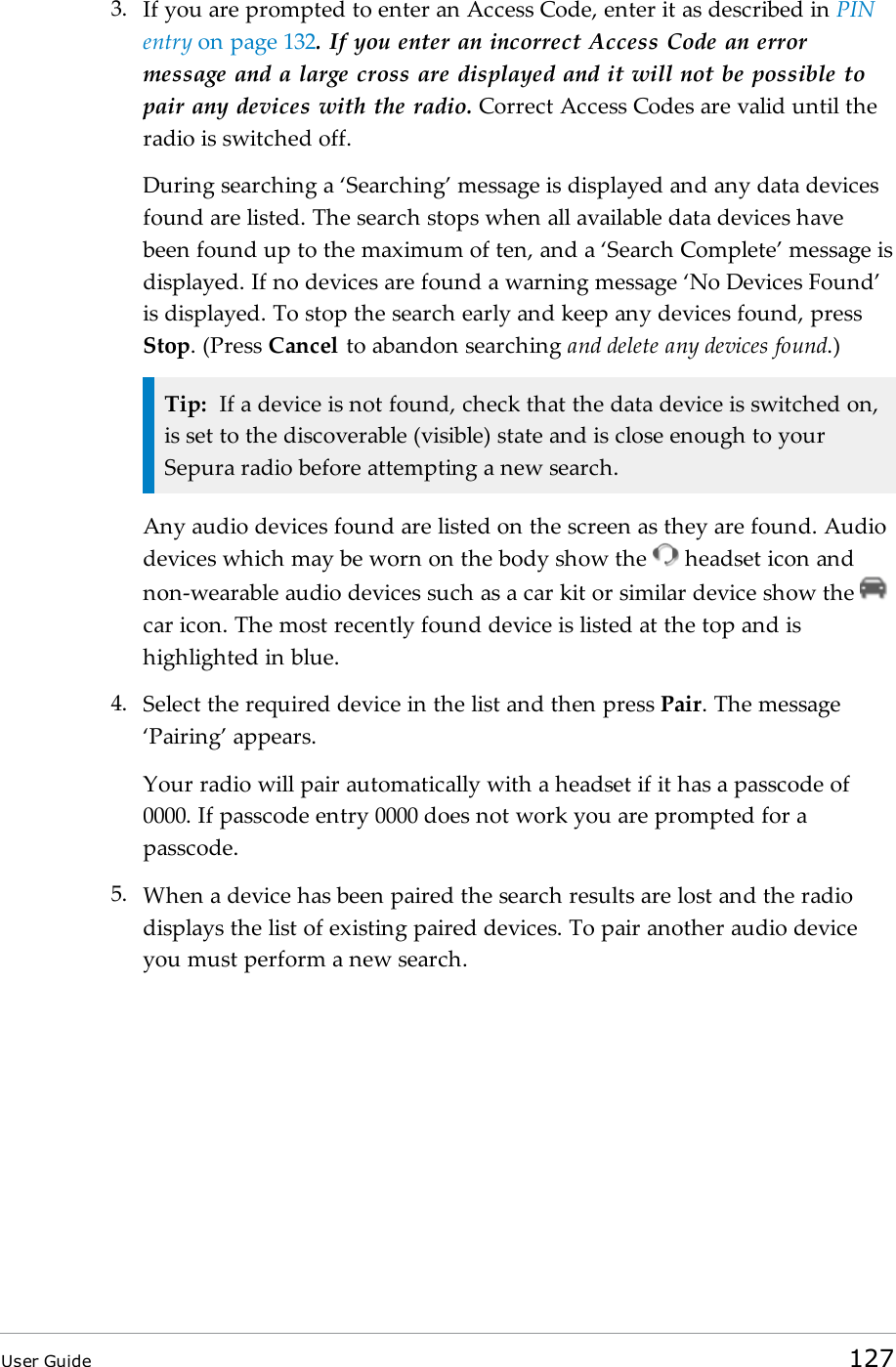 3. If you are prompted to enter an Access Code, enter it as described in PINentry on page 132. If you enter an incorrect Access Code an errormessage and a large cross are displayed and it will not be possible topair any devices with the radio. Correct Access Codes are valid until theradio is switched off.During searching a ‘Searching’ message is displayed and any data devicesfound are listed. The search stops when all available data devices havebeen found up to the maximum of ten, and a ‘Search Complete’ message isdisplayed. If no devices are found a warning message ‘No Devices Found’is displayed. To stop the search early and keep any devices found, pressStop. (Press Cancel to abandon searching and delete any devices found.)Tip: If a device is not found, check that the data device is switched on,is set to the discoverable (visible) state and is close enough to yourSepura radio before attempting a new search.Any audio devices found are listed on the screen as they are found. Audiodevices which may be worn on the body show the headset icon andnon-wearable audio devices such as a car kit or similar device show thecar icon. The most recently found device is listed at the top and ishighlighted in blue.4. Select the required device in the list and then press Pair. The message‘Pairing’ appears.Your radio will pair automatically with a headset if it has a passcode of0000. If passcode entry 0000 does not work you are prompted for apasscode.5. When a device has been paired the search results are lost and the radiodisplays the list of existing paired devices. To pair another audio deviceyou must perform a new search.User Guide 127