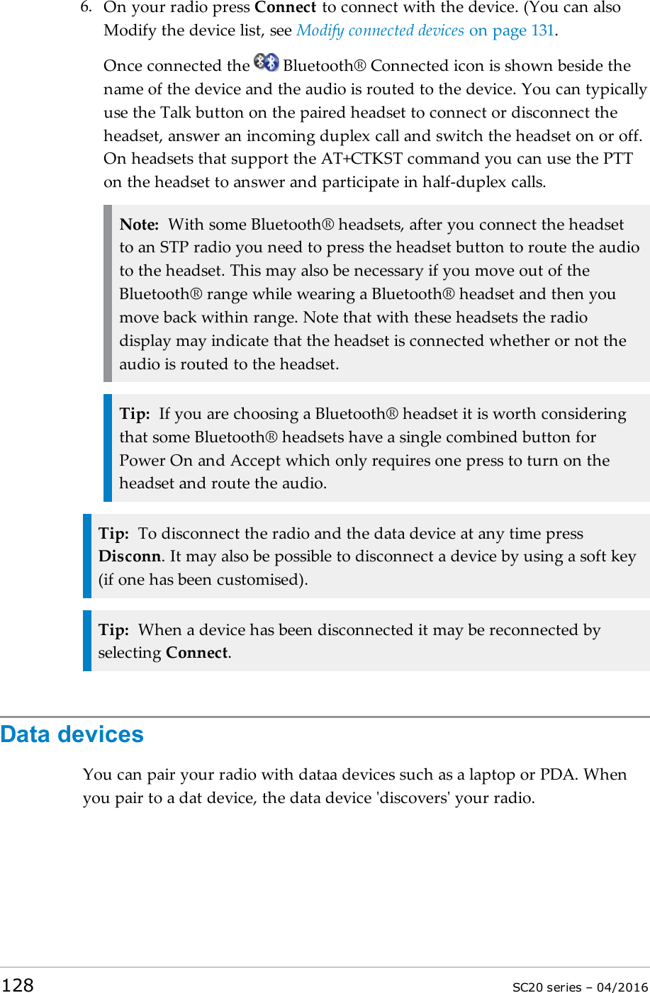 6. On your radio press Connect to connect with the device. (You can alsoModify the device list, see Modify connected devices on page 131.Once connected the Bluetooth® Connected icon is shown beside thename of the device and the audio is routed to the device. You can typicallyuse the Talk button on the paired headset to connect or disconnect theheadset, answer an incoming duplex call and switch the headset on or off.On headsets that support the AT+CTKST command you can use the PTTon the headset to answer and participate in half-duplex calls.Note: With some Bluetooth® headsets, after you connect the headsetto an STP radio you need to press the headset button to route the audioto the headset. This may also be necessary if you move out of theBluetooth® range while wearing a Bluetooth® headset and then youmove back within range. Note that with these headsets the radiodisplay may indicate that the headset is connected whether or not theaudio is routed to the headset.Tip: If you are choosing a Bluetooth® headset it is worth consideringthat some Bluetooth® headsets have a single combined button forPower On and Accept which only requires one press to turn on theheadset and route the audio.Tip: To disconnect the radio and the data device at any time pressDisconn. It may also be possible to disconnect a device by using a soft key(if one has been customised).Tip: When a device has been disconnected it may be reconnected byselecting Connect.Data devicesYou can pair your radio with dataa devices such as a laptop or PDA. Whenyou pair to a dat device, the data device &apos;discovers&apos; your radio.128 SC20 series – 04/2016