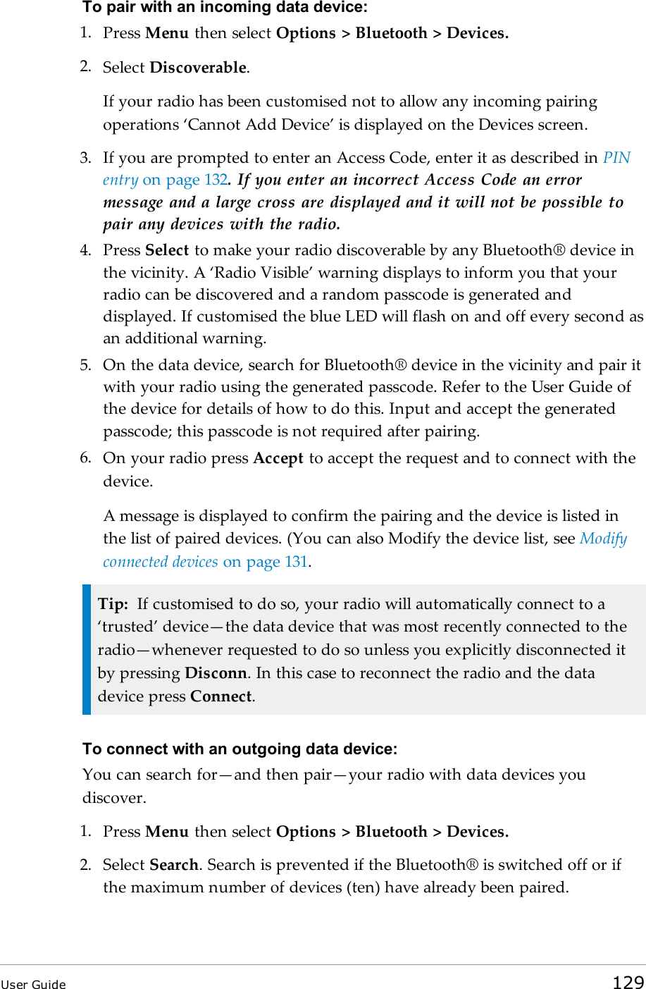 To pair with an incoming data device:1. Press Menu then select Options &gt; Bluetooth &gt; Devices.2. Select Discoverable.If your radio has been customised not to allow any incoming pairingoperations ‘Cannot Add Device’ is displayed on the Devices screen.3. If you are prompted to enter an Access Code, enter it as described in PINentry on page 132. If you enter an incorrect Access Code an errormessage and a large cross are displayed and it will not be possible topair any devices with the radio.4. Press Select to make your radio discoverable by any Bluetooth® device inthe vicinity. A ‘Radio Visible’ warning displays to inform you that yourradio can be discovered and a random passcode is generated anddisplayed. If customised the blue LED will flash on and off every second asan additional warning.5. On the data device, search for Bluetooth® device in the vicinity and pair itwith your radio using the generated passcode. Refer to the User Guide ofthe device for details of how to do this. Input and accept the generatedpasscode; this passcode is not required after pairing.6. On your radio press Accept to accept the request and to connect with thedevice.A message is displayed to confirm the pairing and the device is listed inthe list of paired devices. (You can also Modify the device list, see Modifyconnected devices on page 131.Tip: If customised to do so, your radio will automatically connect to a‘trusted’ device—the data device that was most recently connected to theradio—whenever requested to do so unless you explicitly disconnected itby pressing Disconn. In this case to reconnect the radio and the datadevice press Connect.To connect with an outgoing data device:You can search for—and then pair—your radio with data devices youdiscover.1. Press Menu then select Options &gt; Bluetooth &gt; Devices.2. Select Search.Search is prevented if the Bluetooth® is switched off or ifthe maximum number of devices (ten) have already been paired.User Guide 129