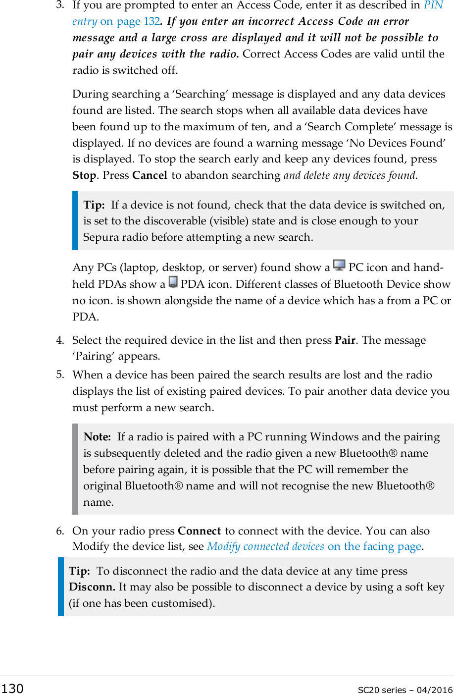 3. If you are prompted to enter an Access Code, enter it as described in PINentry on page 132. If you enter an incorrect Access Code an errormessage and a large cross are displayed and it will not be possible topair any devices with the radio. Correct Access Codes are valid until theradio is switched off.During searching a ‘Searching’ message is displayed and any data devicesfound are listed. The search stops when all available data devices havebeen found up to the maximum of ten, and a ‘Search Complete’ message isdisplayed. If no devices are found a warning message ‘No Devices Found’is displayed. To stop the search early and keep any devices found, pressStop. Press Cancel to abandon searching and delete any devices found.Tip: If a device is not found, check that the data device is switched on,is set to the discoverable (visible) state and is close enough to yourSepura radio before attempting a new search.Any PCs (laptop, desktop, or server) found show a PC icon and hand-held PDAs show a PDA icon. Different classes of Bluetooth Device showno icon. is shown alongside the name of a device which has a from a PC orPDA.4. Select the required device in the list and then press Pair. The message‘Pairing’ appears.5. When a device has been paired the search results are lost and the radiodisplays the list of existing paired devices. To pair another data device youmust perform a new search.Note: If a radio is paired with a PC running Windows and the pairingis subsequently deleted and the radio given a new Bluetooth® namebefore pairing again, it is possible that the PC will remember theoriginal Bluetooth® name and will not recognise the new Bluetooth®name.6. On your radio press Connect to connect with the device. You can alsoModify the device list, see Modify connected devices on the facing page.Tip: To disconnect the radio and the data device at any time pressDisconn. It may also be possible to disconnect a device by using a soft key(if one has been customised).130 SC20 series – 04/2016