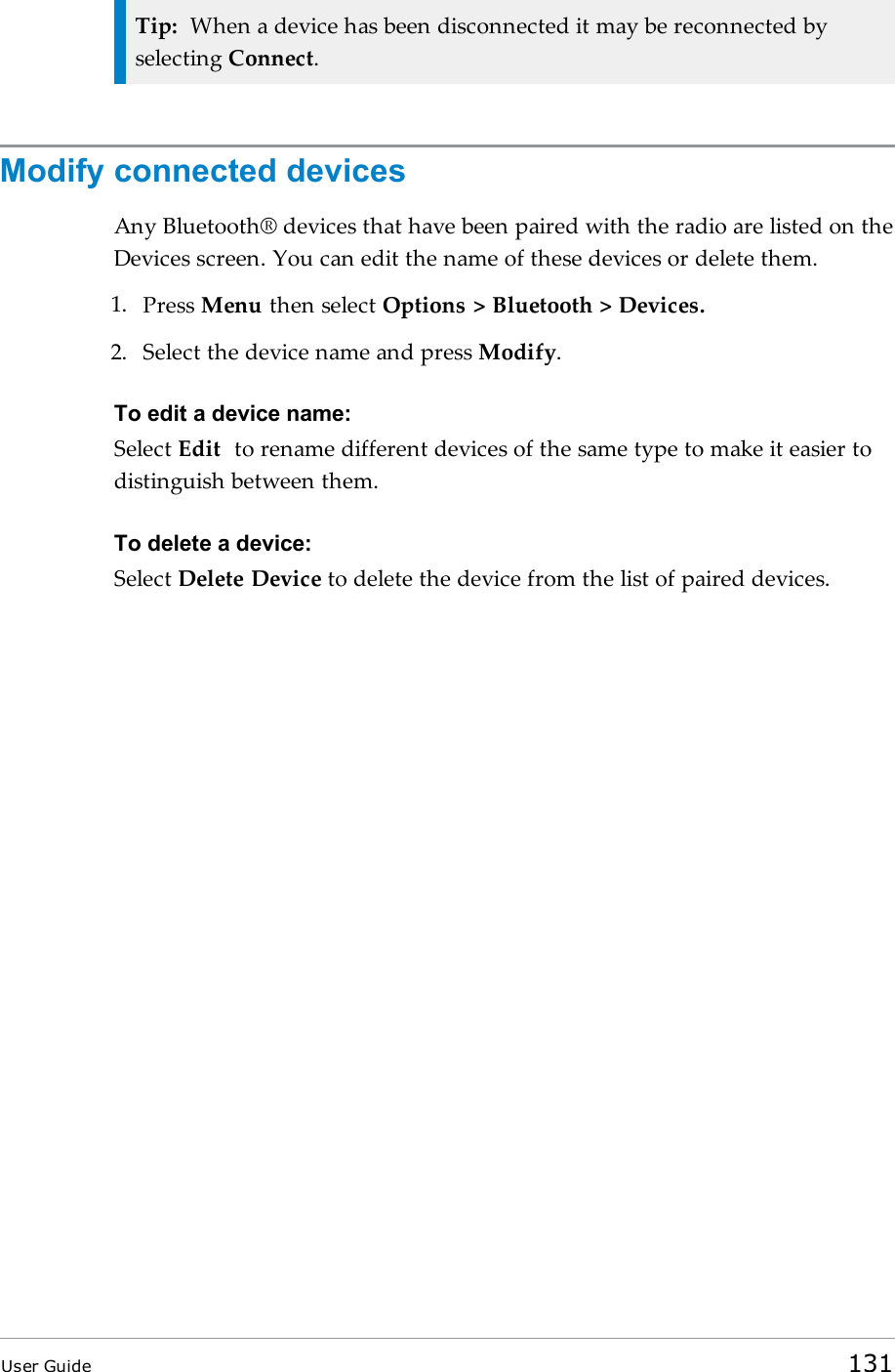 Tip: When a device has been disconnected it may be reconnected byselecting Connect.Modify connected devicesAny Bluetooth® devices that have been paired with the radio are listed on theDevices screen. You can edit the name of these devices or delete them.1. Press Menu then select Options &gt; Bluetooth &gt; Devices.2. Select the device name and press Modify.To edit a device name:Select Edit to rename different devices of the same type to make it easier todistinguish between them.To delete a device:Select Delete Device to delete the device from the list of paired devices.User Guide 131