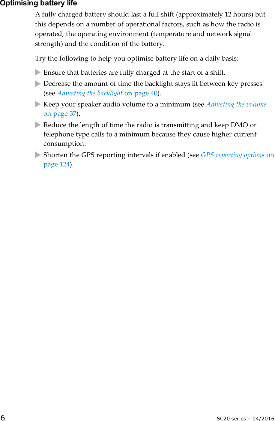 Optimising battery lifeA fully charged battery should last a full shift (approximately 12 hours) butthis depends on a number of operational factors, such as how the radio isoperated, the operating environment (temperature and network signalstrength) and the condition of the battery.Try the following to help you optimise battery life on a daily basis:Ensure that batteries are fully charged at the start of a shift.Decrease the amount of time the backlight stays lit between key presses(see Adjusting the backlight on page 40).Keep your speaker audio volume to a minimum (see Adjusting the volumeon page 37).Reduce the length of time the radio is transmitting and keep DMOortelephone type calls to a minimum because they cause higher currentconsumption.Shorten the GPS reporting intervals if enabled (see GPS reporting options onpage 124).6SC20 series – 04/2016