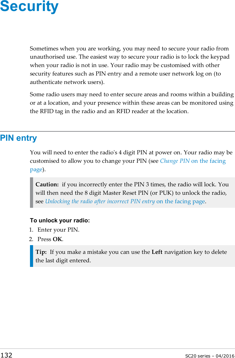 SecuritySometimes when you are working, you may need to secure your radio fromunauthorised use. The easiest way to secure your radio is to lock the keypadwhen your radio is not in use. Your radio may be customised with othersecurity features such as PIN entry and a remote user network log on (toauthenticate network users).Some radio users may need to enter secure areas and rooms within a buildingor at a location, and your presence within these areas can be monitored usingthe RFID tag in the radio and an RFID reader at the location.PIN entryYou will need to enter the radio&apos;s 4 digit PIN at power on. Your radio may becustomised to allow you to change your PIN (see Change PIN on the facingpage).Caution: if you incorrectly enter the PIN 3 times, the radio will lock. Youwill then need the 8 digit Master Reset PIN (or PUK) to unlock the radio,see Unlocking the radio after incorrect PIN entry on the facing page.To unlock your radio:1. Enter your PIN.2. Press OK.Tip: If you make a mistake you can use the Left navigation key to deletethe last digit entered.132 SC20 series – 04/2016