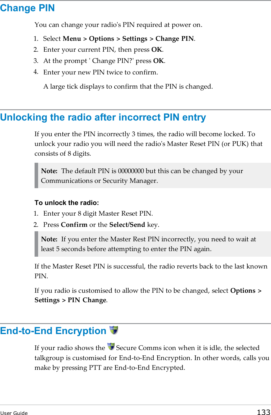 Change PINYou can change your radio&apos;s PIN required at power on.1. Select Menu &gt; Options &gt; Settings &gt; Change PIN.2. Enter your current PIN, then press OK.3. At the prompt &apos; Change PIN?&apos; press OK.4. Enter your new PIN twice to confirm.A large tick displays to confirm that the PIN is changed.Unlocking the radio after incorrect PIN entryIf you enter the PIN incorrectly 3 times, the radio will become locked. Tounlock your radio you will need the radio&apos;s Master Reset PIN (or PUK) thatconsists of 8 digits.Note: The default PIN is 00000000 but this can be changed by yourCommunications or Security Manager.To unlock the radio:1. Enter your 8 digit Master Reset PIN.2. Press Confirm or the Select/Send key.Note: If you enter the Master Rest PIN incorrectly, you need to wait atleast 5 seconds before attempting to enter the PIN again.If the Master Reset PIN is successful, the radio reverts back to the last knownPIN.If you radio is customised to allow the PIN to be changed, select Options &gt;Settings &gt; PIN Change.End-to-End EncryptionIf your radio shows the Secure Comms icon when it is idle, the selectedtalkgroup is customised for End-to-End Encryption. In other words, calls youmake by pressing PTT are End-to-End Encrypted.User Guide 133