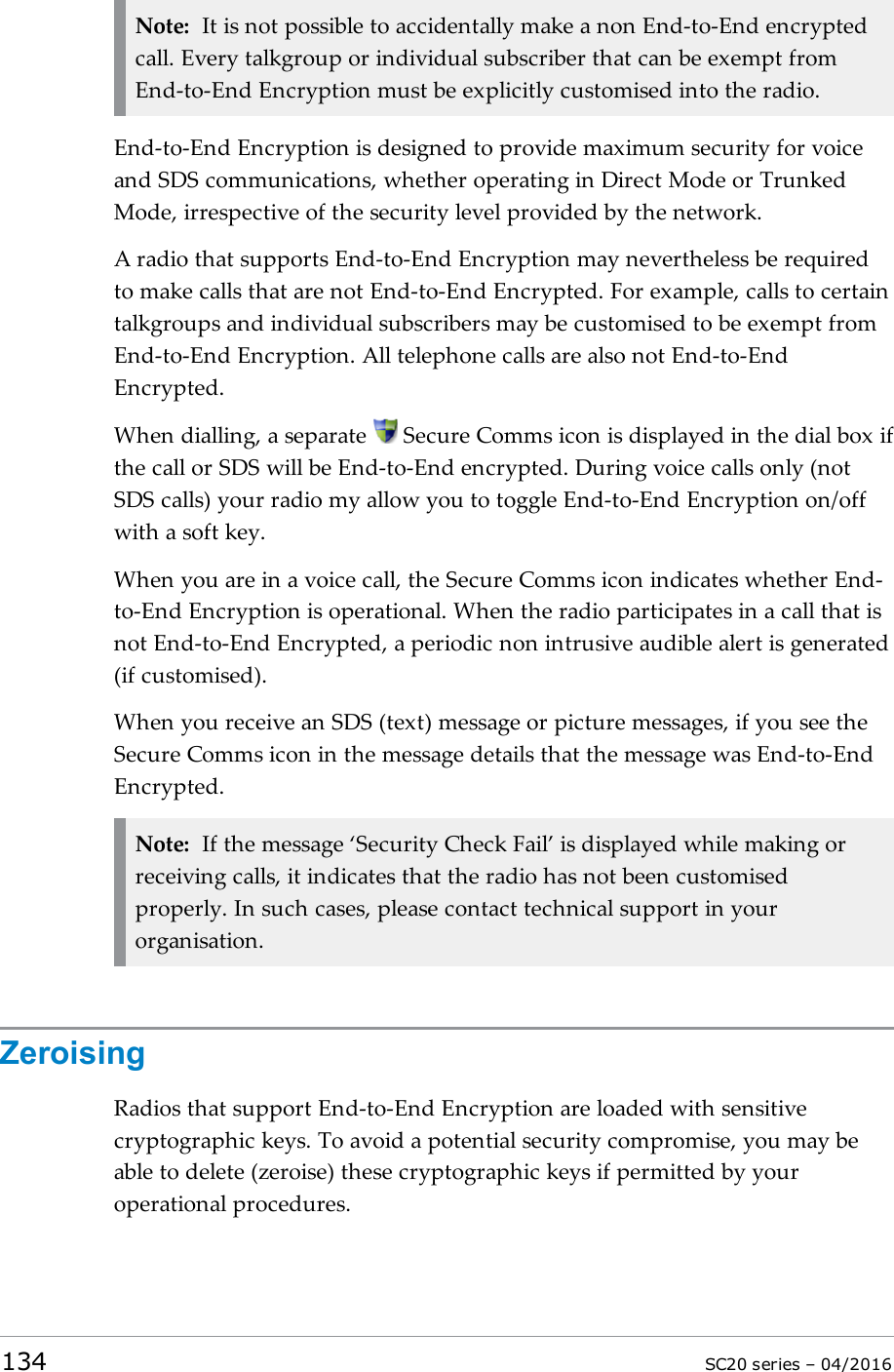 Note: It is not possible to accidentally make a non End-to-End encryptedcall. Every talkgroup or individual subscriber that can be exempt fromEnd-to-End Encryption must be explicitly customised into the radio.End-to-End Encryption is designed to provide maximum security for voiceand SDS communications, whether operating in Direct Mode or TrunkedMode, irrespective of the security level provided by the network.A radio that supports End-to-End Encryption may nevertheless be requiredto make calls that are not End-to-End Encrypted. For example, calls to certaintalkgroups and individual subscribers may be customised to be exempt fromEnd-to-End Encryption. All telephone calls are also not End-to-EndEncrypted.When dialling, a separate Secure Comms icon is displayed in the dial box ifthe call or SDS will be End-to-End encrypted. During voice calls only (notSDS calls) your radio my allow you to toggle End-to-End Encryption on/offwith a soft key.When you are in a voice call, the Secure Comms icon indicates whether End-to-End Encryption is operational. When the radio participates in a call that isnot End-to-End Encrypted, a periodic non intrusive audible alert is generated(if customised).When you receive an SDS (text) message or picture messages, if you see theSecure Comms icon in the message details that the message was End-to-EndEncrypted.Note: If the message ‘Security Check Fail’ is displayed while making orreceiving calls, it indicates that the radio has not been customisedproperly. In such cases, please contact technical support in yourorganisation.ZeroisingRadios that support End-to-End Encryption are loaded with sensitivecryptographic keys. To avoid a potential security compromise, you may beable to delete (zeroise) these cryptographic keys if permitted by youroperational procedures.134 SC20 series – 04/2016