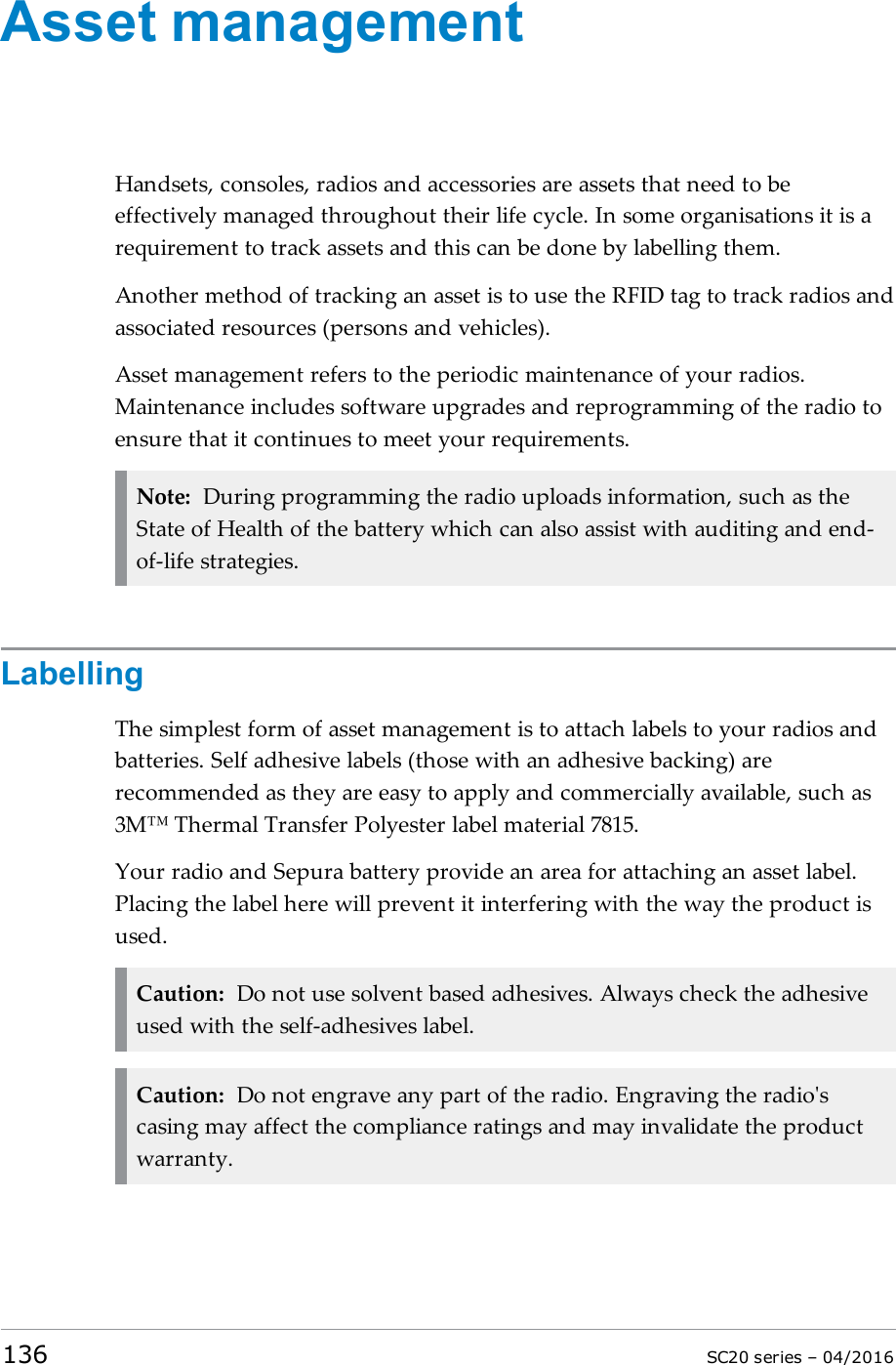 Asset managementHandsets, consoles, radios and accessories are assets that need to beeffectively managed throughout their life cycle. In some organisations it is arequirement to track assets and this can be done by labelling them.Another method of tracking an asset is to use the RFID tag to track radios andassociated resources (persons and vehicles).Asset management refers to the periodic maintenance of your radios.Maintenance includes software upgrades and reprogramming of the radio toensure that it continues to meet your requirements.Note: During programming the radio uploads information, such as theState of Health of the battery which can also assist with auditing and end-of-life strategies.LabellingThe simplest form of asset management is to attach labels to your radios andbatteries. Self adhesive labels (those with an adhesive backing) arerecommended as they are easy to apply and commercially available, such as3M™ Thermal Transfer Polyester label material 7815.Your radio and Sepura battery provide an area for attaching an asset label.Placing the label here will prevent it interfering with the way the product isused.Caution: Do not use solvent based adhesives. Always check the adhesiveused with the self-adhesives label.Caution: Do not engrave any part of the radio. Engraving the radio&apos;scasing may affect the compliance ratings and may invalidate the productwarranty.136 SC20 series – 04/2016