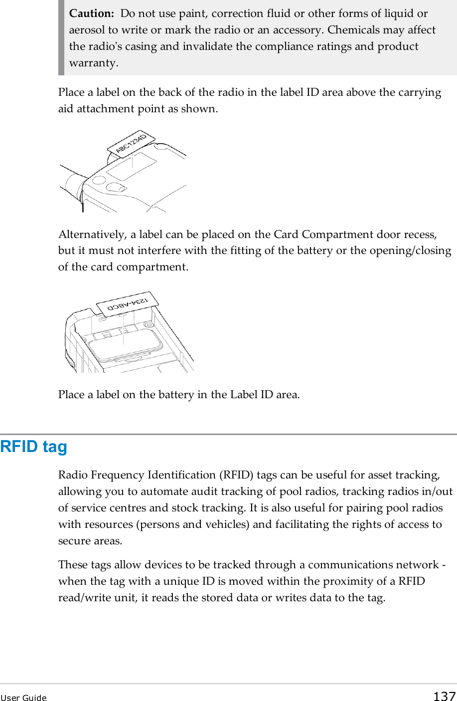 Caution: Do not use paint, correction fluid or other forms of liquid oraerosol to write or mark the radio or an accessory. Chemicals may affectthe radio&apos;s casing and invalidate the compliance ratings and productwarranty.Place a label on the back of the radio in the label ID area above the carryingaid attachment point as shown.Alternatively, a label can be placed on the Card Compartment door recess,but it must not interfere with the fitting of the battery or the opening/closingof the card compartment.Place a label on the battery in the Label IDarea.RFID tagRadio Frequency Identification (RFID) tags can be useful for asset tracking,allowing you to automate audit tracking of pool radios, tracking radios in/outof service centres and stock tracking. It is also useful for pairing pool radioswith resources (persons and vehicles) and facilitating the rights of access tosecure areas.These tags allow devices to be tracked through a communications network -when the tag with a unique ID is moved within the proximity of a RFIDread/write unit, it reads the stored data or writes data to the tag.User Guide 137