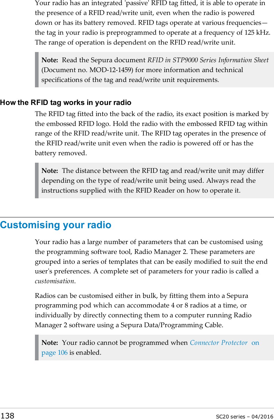 Your radio has an integrated &apos;passive&apos; RFID tag fitted, it is able to operate inthe presence of a RFID read/write unit, even when the radio is powereddown or has its battery removed. RFID tags operate at various frequencies—the tag in your radio is preprogrammed to operate at a frequency of 125 kHz.The range of operation is dependent on the RFID read/write unit.Note: Read the Sepura document RFID in STP9000 Series Information Sheet(Document no. MOD-12-1459) for more information and technicalspecifications of the tag and read/write unit requirements.How the RFID tag works in your radioThe RFID tag fitted into the back of the radio, its exact position is marked bythe embossed RFID logo. Hold the radio with the embossed RFIDtag withinrange of the RFID read/write unit. The RFID tag operates in the presence ofthe RFID read/write unit even when the radio is powered off or has thebattery removed.Note: The distance between the RFID tag and read/write unit may differdepending on the type of read/write unit being used. Always read theinstructions supplied with the RFIDReader on how to operate it.Customising your radioYour radio has a large number of parameters that can be customised usingthe programming software tool, Radio Manager 2. These parameters aregrouped into a series of templates that can be easily modified to suit the enduser&apos;s preferences. A complete set of parameters for your radio is called acustomisation.Radios can be customised either in bulk, by fitting them into a Sepuraprogramming pod which can accommodate 4 or 8 radios at a time, orindividually by directly connecting them to a computer running RadioManager 2 software using a Sepura Data/Programming Cable.Note: Your radio cannot be programmed when Connector Protector onpage 106 is enabled.138 SC20 series – 04/2016