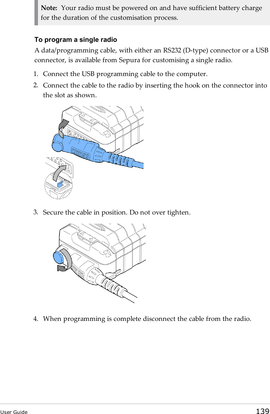 Note: Your radio must be powered on and have sufficient battery chargefor the duration of the customisation process.To program a single radioA data/programming cable, with either an RS232 (D-type) connector or a USBconnector, is available from Sepura for customising a single radio.1. Connect the USBprogramming cable to the computer.2. Connect the cable to the radio by inserting the hook on the connector intothe slot as shown.3. Secure the cable in position. Do not over tighten.4. When programming is complete disconnect the cable from the radio.User Guide 139