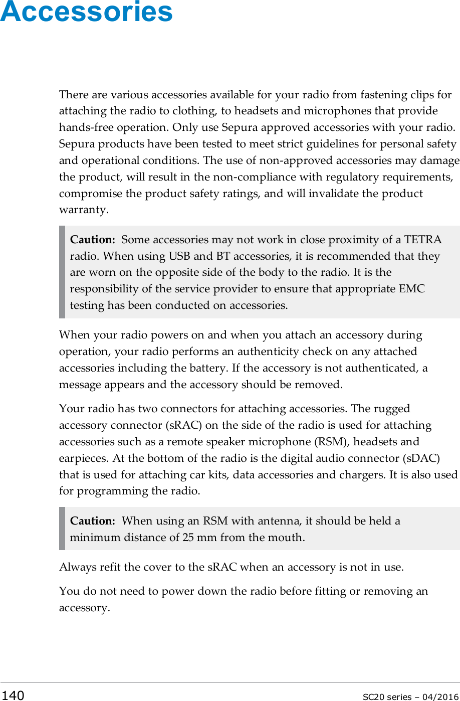 AccessoriesThere are various accessories available for your radio from fastening clips forattaching the radio to clothing, to headsets and microphones that providehands-free operation. Only use Sepura approved accessories with your radio.Sepura products have been tested to meet strict guidelines for personal safetyand operational conditions. The use of non-approved accessories may damagethe product, will result in the non-compliance with regulatory requirements,compromise the product safety ratings, and will invalidate the productwarranty.Caution: Some accessories may not work in close proximity of a TETRAradio. When using USB and BT accessories, it is recommended that theyare worn on the opposite side of the body to the radio. It is theresponsibility of the service provider to ensure that appropriate EMCtesting has been conducted on accessories.When your radio powers on and when you attach an accessory duringoperation, your radio performs an authenticity check on any attachedaccessories including the battery. If the accessory is not authenticated, amessage appears and the accessory should be removed.Your radio has two connectors for attaching accessories. The ruggedaccessory connector (sRAC) on the side of the radio is used for attachingaccessories such as a remote speaker microphone (RSM), headsets andearpieces. At the bottom of the radio is the digital audio connector (sDAC)that is used for attaching car kits, data accessories and chargers. It is also usedfor programming the radio.Caution: When using an RSM with antenna, it should be held aminimum distance of 25 mm from the mouth.Always refit the cover to the sRAC when an accessory is not in use.You do not need to power down the radio before fitting or removing anaccessory.140 SC20 series – 04/2016