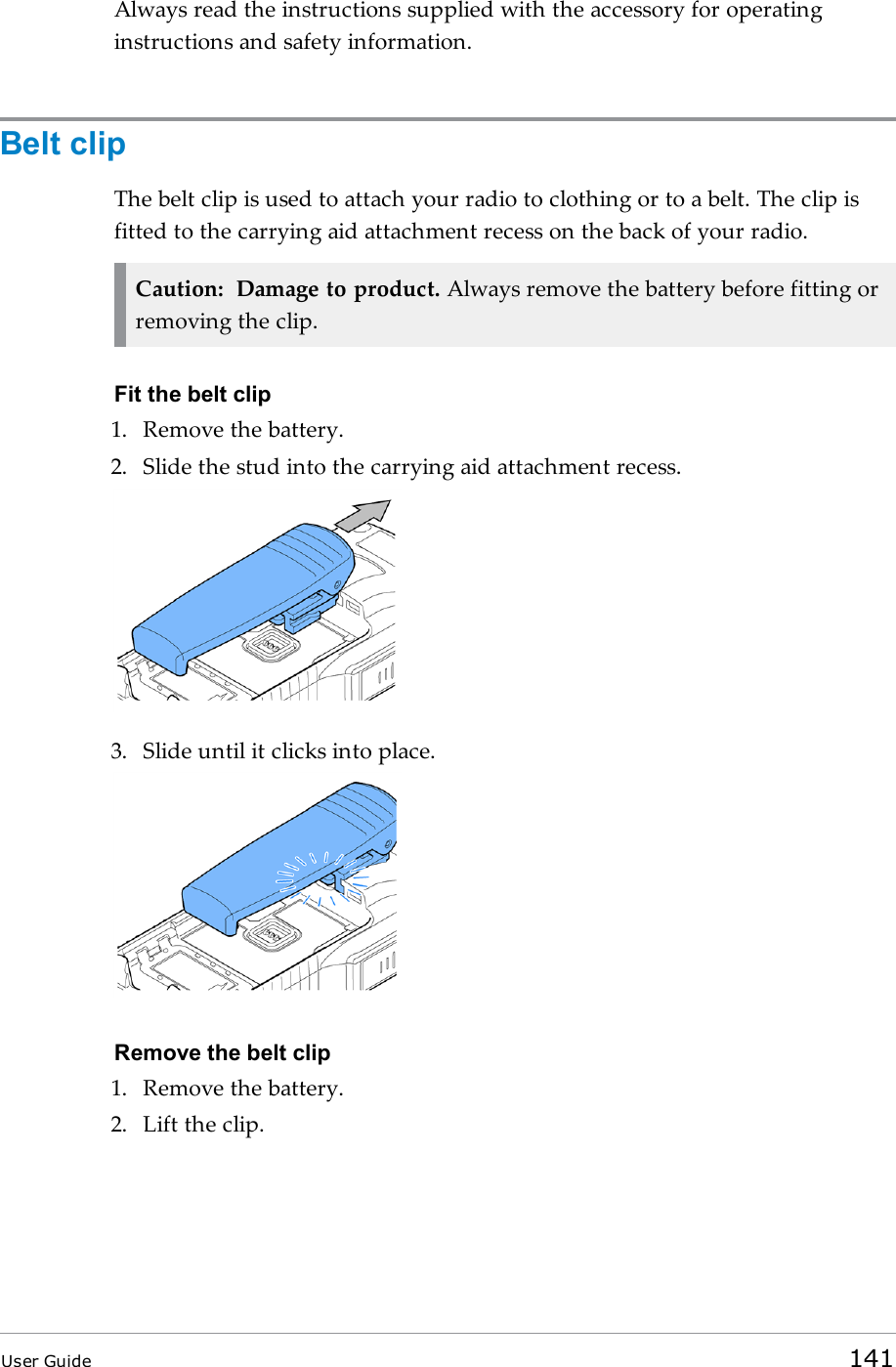 Always read the instructions supplied with the accessory for operatinginstructions and safety information.Belt clipThe belt clip is used to attach your radio to clothing or to a belt. The clip isfitted to the carrying aid attachment recess on the back of your radio.Caution: Damage to product. Always remove the battery before fitting orremoving the clip.Fit the belt clip1. Remove the battery.2. Slide the stud into the carrying aid attachment recess.3. Slide until it clicks into place.Remove the belt clip1. Remove the battery.2. Lift the clip.User Guide 141