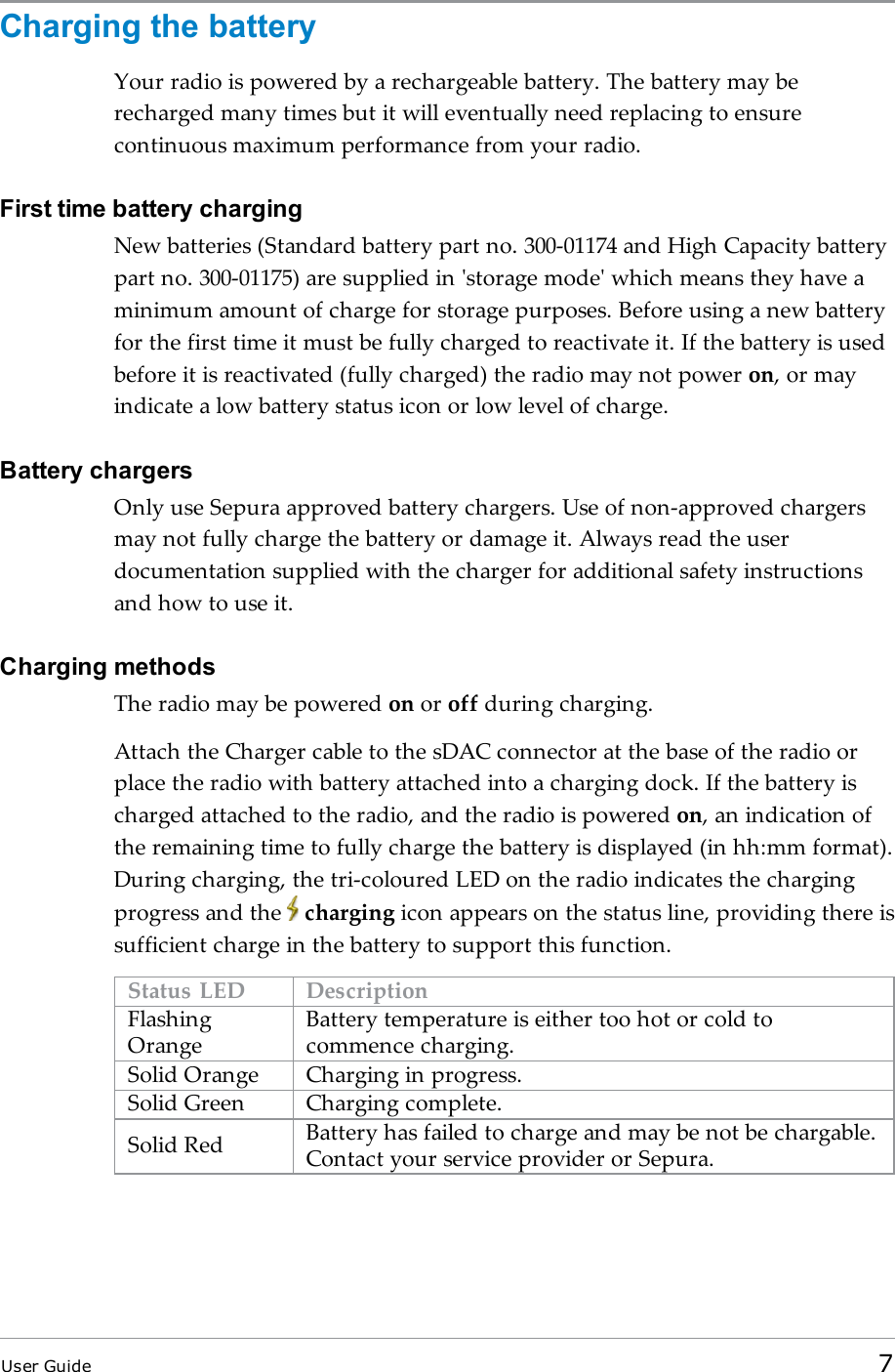 Charging the batteryYour radio is powered by a rechargeable battery. The battery may berecharged many times but it will eventually need replacing to ensurecontinuous maximum performance from your radio.First time battery chargingNew batteries (Standard battery part no. 300-01174 and High Capacity batterypart no. 300-01175) are supplied in &apos;storage mode&apos; which means they have aminimum amount of charge for storage purposes. Before using a new batteryfor the first time it must be fully charged to reactivate it. If the battery is usedbefore it is reactivated (fully charged) the radio may not power on, or mayindicate a low battery status icon or low level of charge.Battery chargersOnly use Sepura approved battery chargers. Use of non-approved chargersmay not fully charge the battery or damage it. Always read the userdocumentation supplied with the charger for additional safety instructionsand how to use it.Charging methodsThe radio may be powered on or off during charging.Attach the Charger cable to the sDAC connector at the base of the radio orplace the radio with battery attached into a charging dock. If the battery ischarged attached to the radio, and the radio is powered on, an indication ofthe remaining time to fully charge the battery is displayed (in hh:mm format).During charging, the tri-coloured LED on the radio indicates the chargingprogress and the charging icon appears on the status line, providing there issufficient charge in the battery to support this function.Status LED DescriptionFlashingOrangeBattery temperature is either too hot or cold tocommence charging.Solid Orange Charging in progress.Solid Green Charging complete.Solid Red Battery has failed to charge and may be not be chargable.Contact your service provider or Sepura.User Guide 7