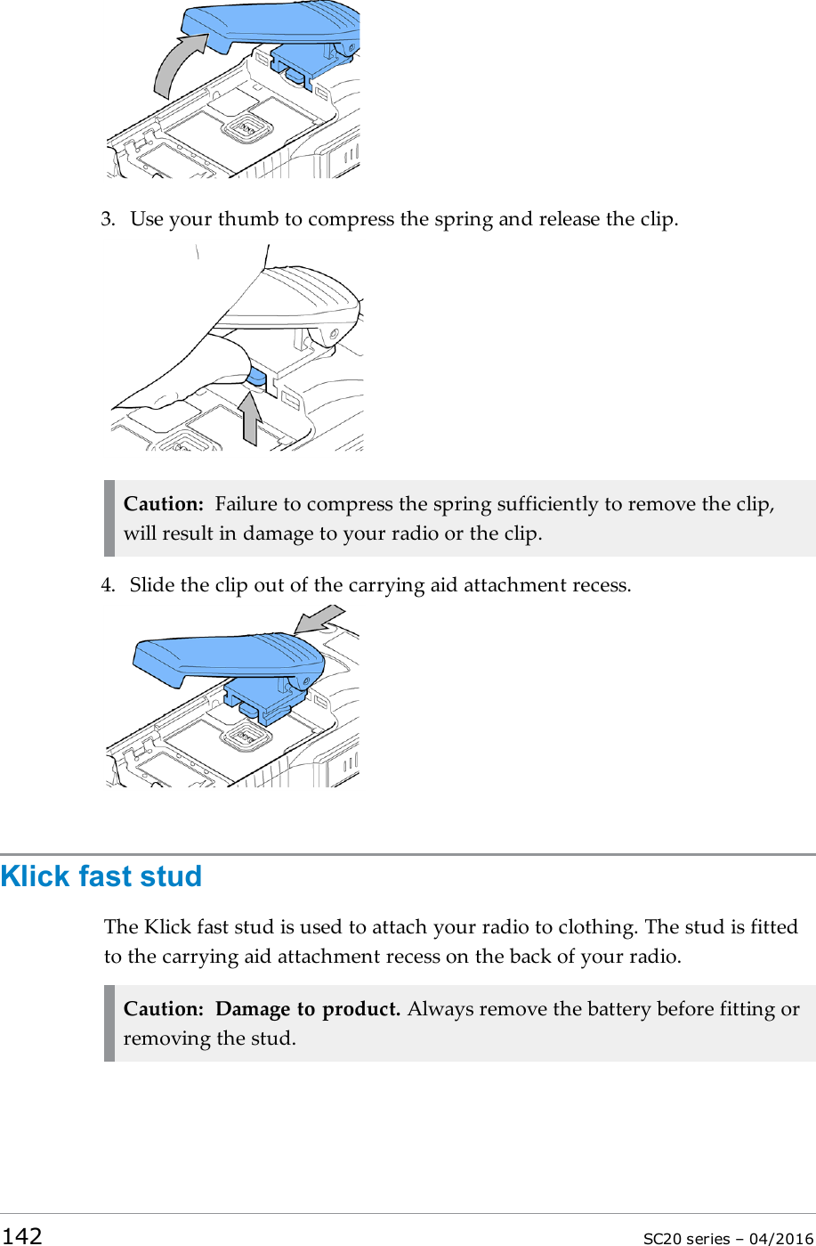 3. Use your thumb to compress the spring and release the clip.Caution: Failure to compress the spring sufficiently to remove the clip,will result in damage to your radio or the clip.4. Slide the clip out of the carrying aid attachment recess.Klick fast studThe Klick fast stud is used to attach your radio to clothing. The stud is fittedto the carrying aid attachment recess on the back of your radio.Caution: Damage to product. Always remove the battery before fitting orremoving the stud.142 SC20 series – 04/2016