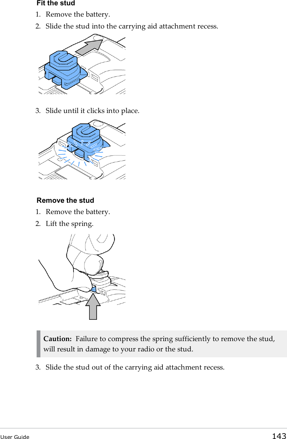 Fit the stud1. Remove the battery.2. Slide the stud into the carrying aid attachment recess.3. Slide until it clicks into place.Remove the stud1. Remove the battery.2. Lift the spring.Caution: Failure to compress the spring sufficiently to remove the stud,will result in damage to your radio or the stud.3. Slide the stud out of the carrying aid attachment recess.User Guide 143