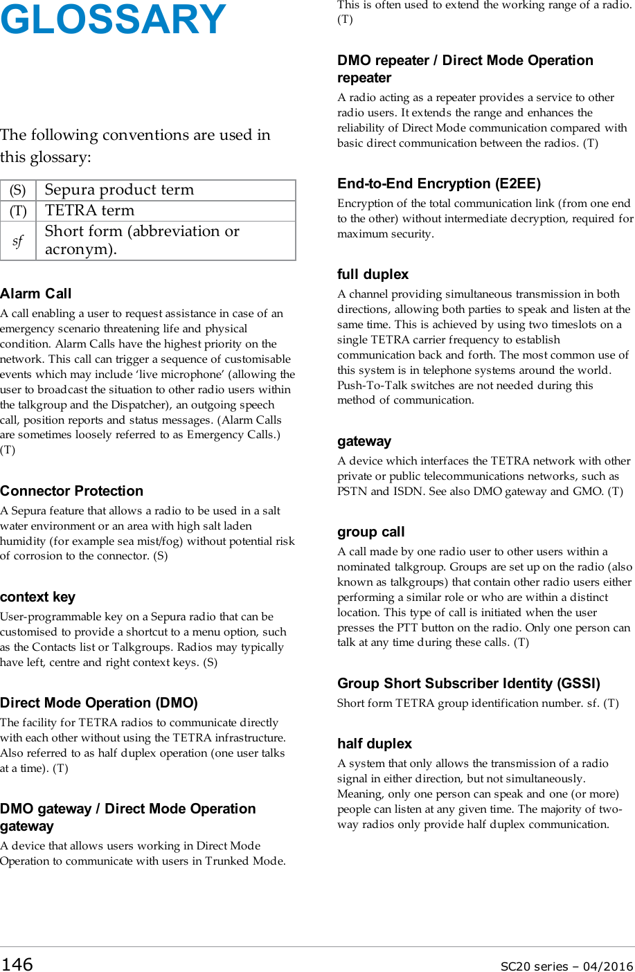 GLOSSARYThe following conventions are used inthis glossary:(S) Sepura product term(T) TETRA termsf Short form (abbreviation oracronym).Alarm CallA call enabling a user to request assistance in case of anemergency scenario threatening life and physicalcondition. Alarm Calls have the highest priority on thenetwork. This call can trigger a sequence of customisableevents which may include ‘live microphone’ (allowing theuser to broadcast the situation to other radio users withinthe talkgroup and the Dispatcher), an outgoing speechcall, position reports and status messages. (Alarm Callsare sometimes loosely referred to as Emergency Calls.)(T)Connector ProtectionA Sepura feature that allows a radio to be used in a saltwater environment or an area with high salt ladenhumidity (for example sea mist/fog) without potential riskof corrosion to the connector. (S)context keyUser-programmable key on a Sepura radio that can becustomised to provide a shortcut to a menu option, suchas the Contacts list or Talkgroups. Radios may typicallyhave left, centre and right context keys. (S)Direct Mode Operation (DMO)The facility for TETRA radios to communicate directlywith each other without using the TETRA infrastructure.Also referred to as half duplex operation (one user talksat a time). (T)DMO gateway / Direct Mode OperationgatewayA device that allows users working in Direct ModeOperation to communicate with users in Trunked Mode.This is often used to extend the working range of a radio.(T)DMO repeater / Direct Mode OperationrepeaterA radio acting as a repeater provides a service to otherradio users. It extends the range and enhances thereliability of Direct Mode communication compared withbasic direct communication between the radios. (T)End-to-End Encryption (E2EE)Encryption of the total communication link (from one endto the other) without intermediate decryption, required formaximum security.full duplexA channel providing simultaneous transmission in bothdirections, allowing both parties to speak and listen at thesame time. This is achieved by using two timeslots on asingle TETRA carrier frequency to establishcommunication back and forth. The most common use ofthis system is in telephone systems around the world.Push-To-Talk switches are not needed during thismethod of communication.gatewayA device which interfaces the TETRA network with otherprivate or public telecommunications networks, such asPSTN and ISDN. See also DMO gateway and GMO. (T)group callA call made by one radio user to other users within anominated talkgroup. Groups are set up on the radio (alsoknown as talkgroups) that contain other radio users eitherperforming a similar role or who are within a distinctlocation. This type of call is initiated when the userpresses the PTTbutton on the radio. Only one person cantalk at any time during these calls. (T)Group Short Subscriber Identity (GSSI)Short form TETRA group identification number. sf. (T)half duplexA system that only allows the transmission of a radiosignal in either direction, but not simultaneously.Meaning, only one person can speak and one (or more)people can listen at any given time. The majority of two-way radios only provide half duplex communication.146 SC20 series – 04/2016