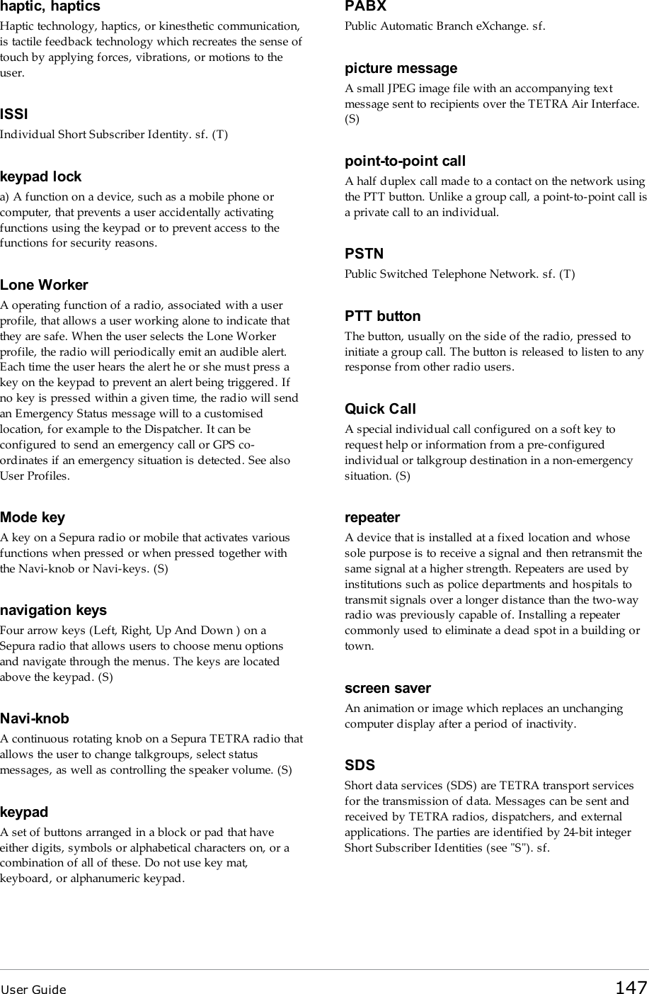 User Guide 147haptic, hapticsHaptic technology, haptics, or kinesthetic communication,is tactile feedback technology which recreates the sense oftouch by applying forces, vibrations, or motions to theuser.ISSIIndividual Short Subscriber Identity. sf. (T)keypad locka) A function on a device, such as a mobile phone orcomputer, that prevents a user accidentally activatingfunctions using the keypad or to prevent access to thefunctions for security reasons.Lone WorkerA operating function of a radio, associated with a userprofile, that allows a user working alone to indicate thatthey are safe. When the user selects the Lone Workerprofile, the radio will periodically emit an audible alert.Each time the user hears the alert he or she must press akey on the keypad to prevent an alert being triggered. Ifno key is pressed within a given time, the radio will sendan Emergency Status message will to a customisedlocation, for example to the Dispatcher. It can beconfigured to send an emergency call or GPS co-ordinates if an emergency situation is detected. See alsoUser Profiles.Mode keyA key on a Sepura radio or mobile that activates variousfunctions when pressed or when pressed together withthe Navi-knob or Navi-keys. (S)navigation keysFour arrow keys (Left, Right, Up And Down ) on aSepura radio that allows users to choose menu optionsand navigate through the menus. The keys are locatedabove the keypad. (S)Navi-knobA continuous rotating knob on a Sepura TETRA radio thatallows the user to change talkgroups, select statusmessages, as well as controlling the speaker volume. (S)keypadA set of buttons arranged in a block or pad that haveeither digits, symbols or alphabetical characters on, or acombination of all of these. Do not use key mat,keyboard, or alphanumeric keypad.PABXPublic Automatic Branch eXchange. sf.picture messageA small JPEG image file with an accompanying textmessage sent to recipients over the TETRA Air Interface.(S)point-to-point callA half duplex call made to a contact on the network usingthe PTT button. Unlike a group call, a point-to-point call isa private call to an individual.PSTNPublic Switched Telephone Network. sf. (T)PTTbuttonThe button, usually on the side of the radio, pressed toinitiate a group call. The button is released to listen to anyresponse from other radio users.Quick CallA special individual call configured on a soft key torequest help or information from a pre-configuredindividual or talkgroup destination in a non-emergencysituation. (S)repeaterA device that is installed at a fixed location and whosesole purpose is to receive a signal and then retransmit thesame signal at a higher strength. Repeaters are used byinstitutions such as police departments and hospitals totransmit signals over a longer distance than the two-wayradio was previously capable of. Installing a repeatercommonly used to eliminate a dead spot in a building ortown.screen saverAn animation or image which replaces an unchangingcomputer display after a period of inactivity.SDSShort data services (SDS) are TETRA transport servicesfor the transmission of data. Messages can be sent andreceived by TETRA radios, dispatchers, and externalapplications. The parties are identified by 24-bit integerShort Subscriber Identities (see &quot;S&quot;). sf.