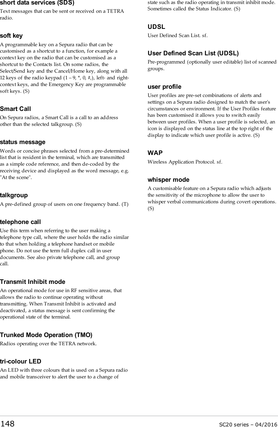 short data services (SDS)Text messages that can be sent or received on a TETRAradio.soft keyA programmable key on a Sepura radio that can becustomised as a shortcut to a function, for example acontext key on the radio that can be customised as ashortcut to the Contacts list. On some radios, theSelect/Send key and the Cancel/Home key, along with all12 keys of the radio keypad (1 – 9, *, 0, #,), left- and right-context keys, and the Emergency Key are programmablesoft keys. (S)Smart CallOn Sepura radios, a Smart Call is a call to an addressother than the selected talkgroup. (S)status messageWords or concise phrases selected from a pre-determinedlist that is resident in the terminal, which are transmittedas a simple code reference, and then de-coded by thereceiving device and displayed as the word message, e.g.&quot;At the scene&quot;.talkgroupA pre-defined group of users on one frequency band. (T)telephone callUse this term when referring to the user making atelephone type call, where the user holds the radio similarto that when holding a telephone handset or mobilephone. Do not use the term full duplex call in userdocuments. See also private telephone call, and groupcall.Transmit Inhibit modeAn operational mode for use in RF sensitive areas, thatallows the radio to continue operating withouttransmitting. When Transmit Inhibit is activated anddeactivated, a status message is sent confirming theoperational state of the terminal.Trunked Mode Operation (TMO)Radios operating over the TETRA network.tri-colour LEDAn LED with three colours that is used on a Sepura radioand mobile transceiver to alert the user to a change ofstate such as the radio operating in transmit inhibit mode.Sometimes called the Status Indicator. (S)UDSLUser Defined Scan List. sf.User Defined Scan List (UDSL)Pre-programmed (optionally user editable) list of scannedgroups.user profileUser profiles are pre-set combinations of alerts andsettings on a Sepura radio designed to match the user&apos;scircumstances or environment. If the User Profiles featurehas been customised it allows you to switch easilybetween user profiles. When a user profile is selected, anicon is displayed on the status line at the top right of thedisplay to indicate which user profile is active. (S)WAPWireless Application Protocol. sf.whisper modeA customisable feature on a Sepura radio which adjuststhe sensitivity of the microphone to allow the user towhisper verbal communications during covert operations.(S)148 SC20 series – 04/2016