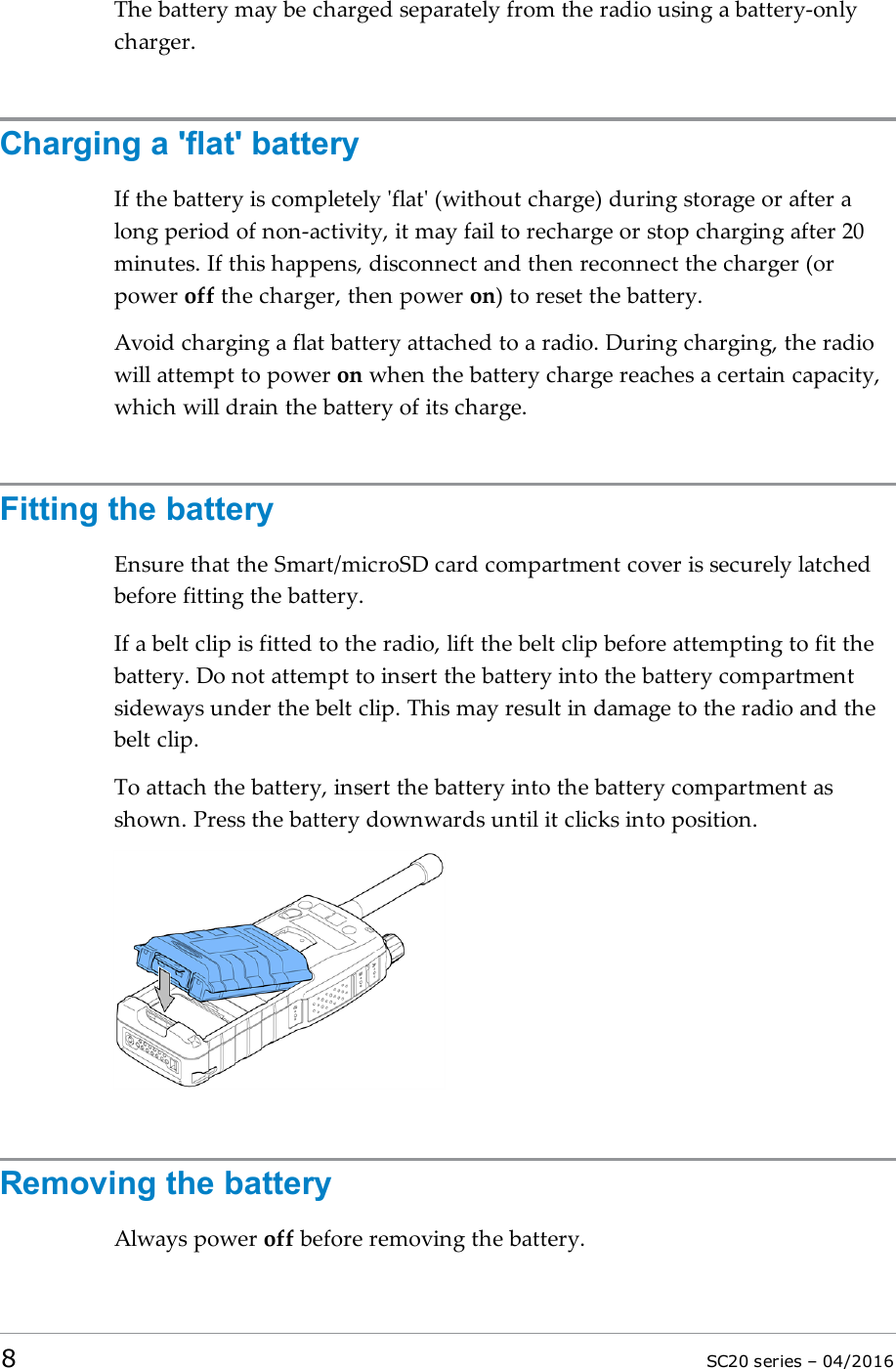 The battery may be charged separately from the radio using a battery-onlycharger.Charging a &apos;flat&apos; batteryIf the battery is completely &apos;flat&apos; (without charge) during storage or after along period of non-activity, it may fail to recharge or stop charging after 20minutes. If this happens, disconnect and then reconnect the charger (orpower off the charger, then power on) to reset the battery.Avoid charging a flat battery attached to a radio. During charging, the radiowill attempt to power on when the battery charge reaches a certain capacity,which will drain the battery of its charge.Fitting the batteryEnsure that the Smart/microSD card compartment cover is securely latchedbefore fitting the battery.If a belt clip is fitted to the radio, lift the belt clip before attempting to fit thebattery. Do not attempt to insert the battery into the battery compartmentsideways under the belt clip. This may result in damage to the radio and thebelt clip.To attach the battery, insert the battery into the battery compartment asshown. Press the battery downwards until it clicks into position.Removing the batteryAlways power off before removing the battery.8SC20 series – 04/2016