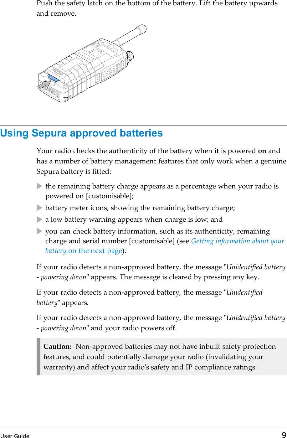 Push the safety latch on the bottom of the battery. Lift the battery upwardsand remove.Using Sepura approved batteriesYour radio checks the authenticity of the battery when it is powered on andhas a number of battery management features that only work when a genuineSepura battery is fitted:the remaining battery charge appears as a percentage when your radio ispowered on [customisable];battery meter icons, showing the remaining battery charge;a low battery warning appears when charge is low; andyou can check battery information, such as its authenticity, remainingcharge and serial number [customisable] (see Getting information about yourbattery on the next page).If your radio detects a non-approved battery, the message &quot;Unidentified battery-powering down&quot; appears. The message is cleared by pressing any key.If your radio detects a non-approved battery, the message &quot;Unidentifiedbattery&quot; appears.If your radio detects a non-approved battery, the message &quot;Unidentified battery-powering down&quot; and your radio powers off.Caution: Non-approved batteries may not have inbuilt safety protectionfeatures, and could potentially damage your radio (invalidating yourwarranty) and affect your radio&apos;s safety and IP compliance ratings.User Guide 9
