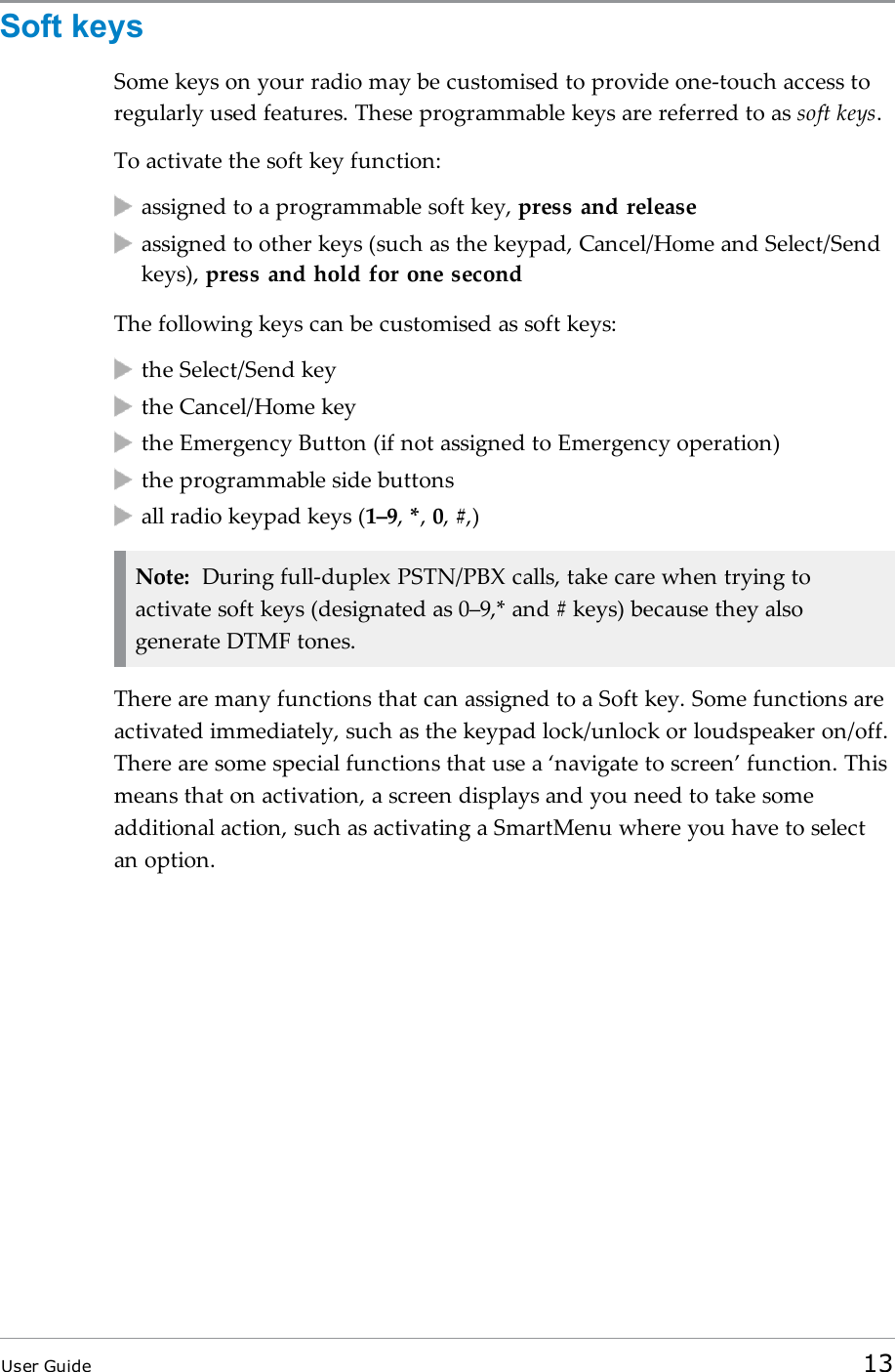 Soft keysSome keys on your radio may be customised to provide one-touch access toregularly used features. These programmable keys are referred to as soft keys.To activate the soft key function:assigned to a programmable soft key, press and releaseassigned to other keys (such as the keypad, Cancel/Home and Select/Sendkeys), press and hold for one secondThe following keys can be customised as soft keys:the Select/Send keythe Cancel/Home keythe Emergency Button (if not assigned to Emergency operation)the programmable side buttonsall radio keypad keys (1–9,*,0,#,)Note: During full-duplex PSTN/PBX calls, take care when trying toactivate soft keys (designated as 0–9,* and # keys) because they alsogenerate DTMF tones.There are many functions that can assigned to a Soft key. Some functions areactivated immediately, such as the keypad lock/unlock or loudspeaker on/off.There are some special functions that use a ‘navigate to screen’ function. Thismeans that on activation, a screen displays and you need to take someadditional action, such as activating a SmartMenu where you have to selectan option.User Guide 13