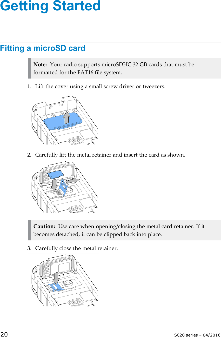 Getting StartedFitting a microSD cardNote: Your radio supports microSDHC 32 GB cards that must beformatted for the FAT16 file system.1. Lift the cover using a small screw driver or tweezers.2. Carefully lift the metal retainer and insert the card as shown.Caution: Use care when opening/closing the metal card retainer. If itbecomes detached, it can be clipped back into place.3. Carefully close the metal retainer.20 SC20 series – 04/2016