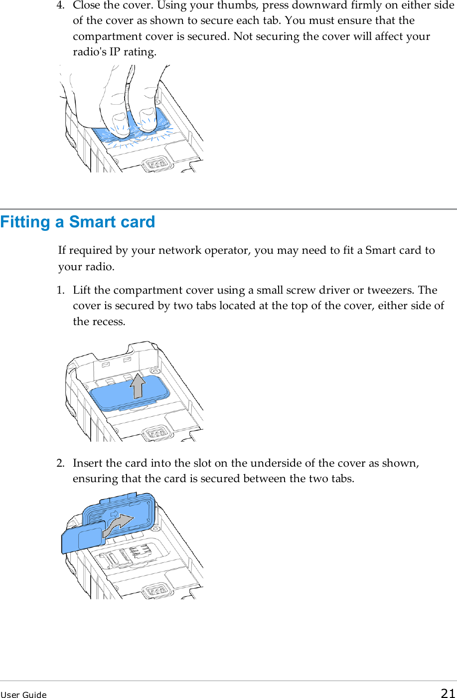 4. Close the cover. Using your thumbs, press downward firmly on either sideof the cover as shown to secure each tab. You must ensure that thecompartment cover is secured. Not securing the cover will affect yourradio&apos;s IP rating.Fitting a Smart cardIf required by your network operator, you may need to fit a Smart card toyour radio.1. Lift the compartment cover using a small screw driver or tweezers. Thecover is secured by two tabs located at the top of the cover, either side ofthe recess.2. Insert the card into the slot on the underside of the cover as shown,ensuring that the card is secured between the two tabs.User Guide 21