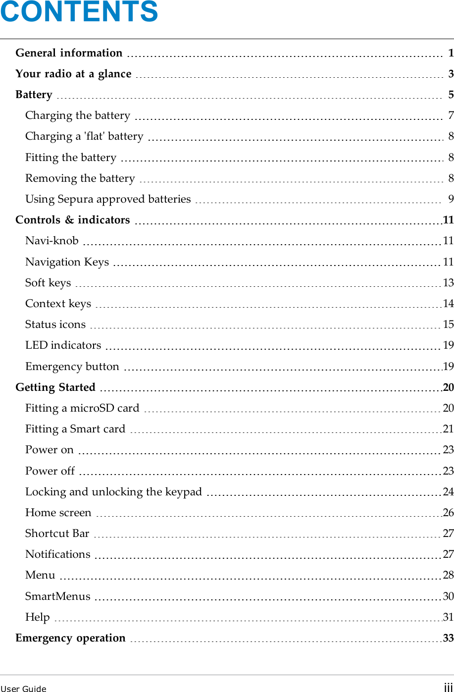 CONTENTSGeneral information 1Your radio at a glance 3Battery 5Charging the battery 7Charging a &apos;flat&apos; battery 8Fitting the battery 8Removing the battery 8Using Sepura approved batteries 9Controls &amp; indicators 11Navi-knob 11Navigation Keys 11Soft keys 13Context keys 14Status icons 15LED indicators 19Emergency button 19Getting Started 20Fitting a microSD card 20Fitting a Smart card 21Power on 23Power off 23Locking and unlocking the keypad 24Home screen 26Shortcut Bar 27Notifications 27Menu 28SmartMenus 30Help 31Emergency operation 33User Guide iii