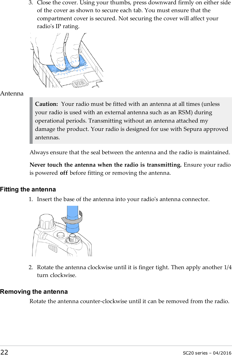 3. Close the cover. Using your thumbs, press downward firmly on either sideof the cover as shown to secure each tab. You must ensure that thecompartment cover is secured. Not securing the cover will affect yourradio&apos;s IP rating.AntennaCaution: Your radio must be fitted with an antenna at all times (unlessyour radio is used with an external antenna such as an RSM) duringoperational periods. Transmitting without an antenna attached mydamage the product. Your radio is designed for use with Sepura approvedantennas.Always ensure that the seal between the antenna and the radio is maintained.Never touch the antenna when the radio is transmitting. Ensure your radiois powered off before fitting or removing the antenna.Fitting the antenna1. Insert the base of the antenna into your radio&apos;s antenna connector.2. Rotate the antenna clockwise until it is finger tight. Then apply another 1/4turn clockwise.Removing the antennaRotate the antenna counter-clockwise until it can be removed from the radio.22 SC20 series – 04/2016