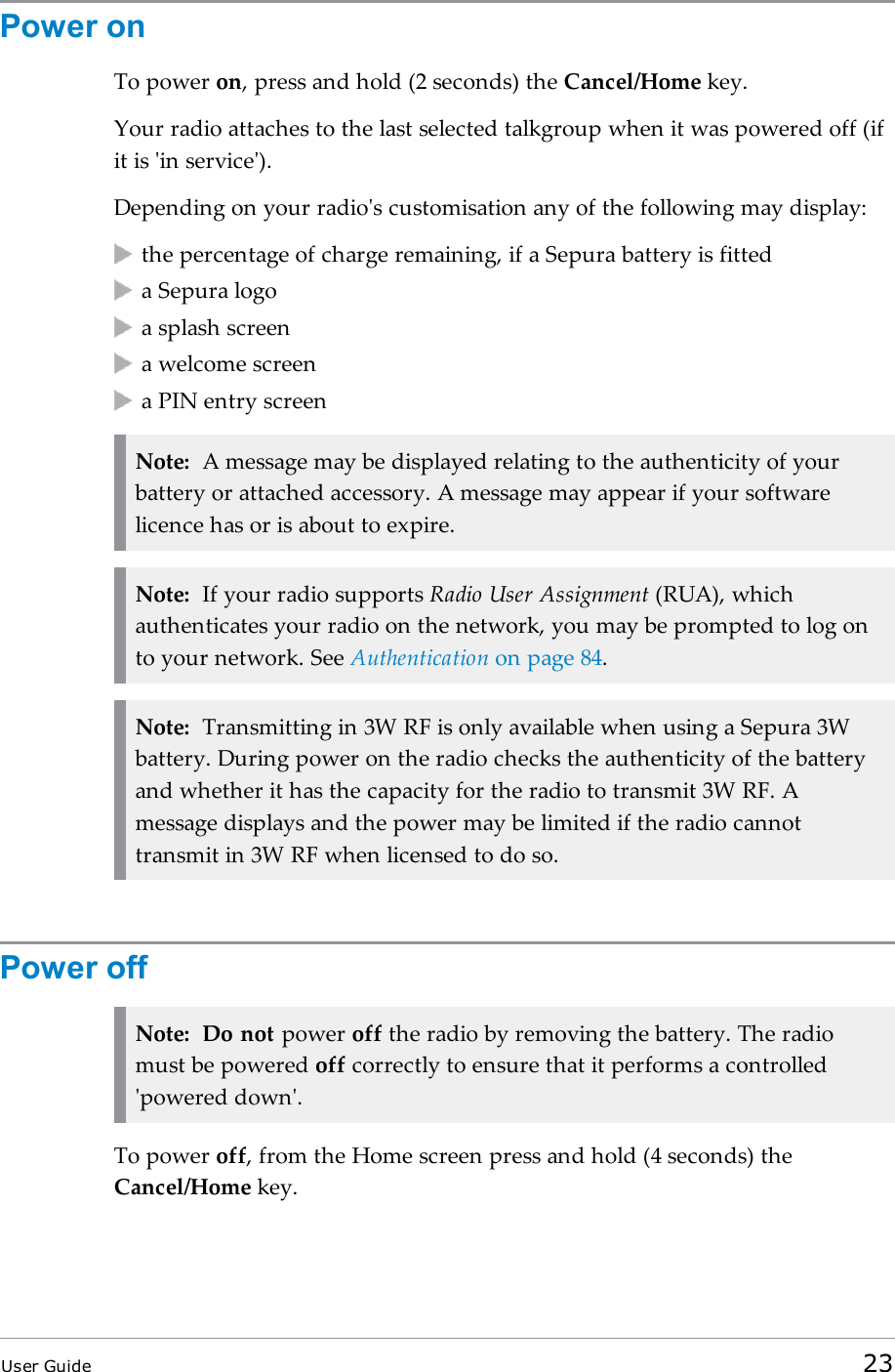 Power onTo power on, press and hold (2 seconds) the Cancel/Home key.Your radio attaches to the last selected talkgroup when it was powered off (ifit is &apos;in service&apos;).Depending on your radio&apos;s customisation any of the following may display:the percentage of charge remaining, if a Sepura battery is fitteda Sepura logoa splash screena welcome screena PIN entry screenNote: A message may be displayed relating to the authenticity of yourbattery or attached accessory. A message may appear if your softwarelicence has or is about to expire.Note: If your radio supports Radio User Assignment (RUA), whichauthenticates your radio on the network, you may be prompted to log onto your network. See Authentication on page 84.Note: Transmitting in 3W RF is only available when using a Sepura 3Wbattery. During power on the radio checks the authenticity of the batteryand whether it has the capacity for the radio to transmit 3W RF. Amessage displays and the power may be limited if the radio cannottransmit in 3W RF when licensed to do so.Power offNote: Do not power off the radio by removing the battery. The radiomust be powered off correctly to ensure that it performs a controlled&apos;powered down&apos;.To power off, from the Home screen press and hold (4 seconds) theCancel/Home key.User Guide 23