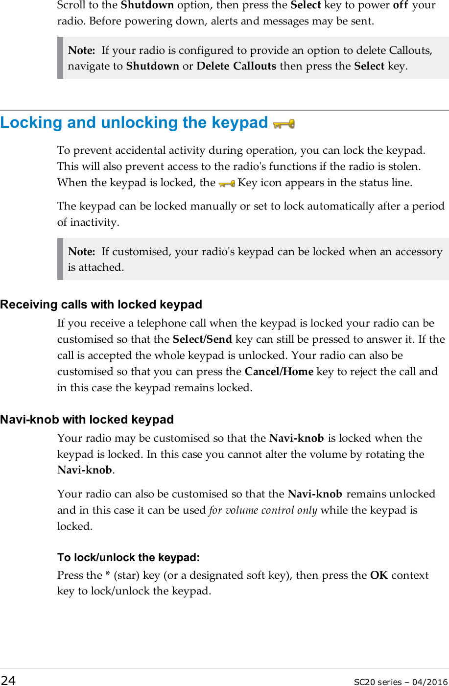 Scroll to the Shutdown option, then press the Select key to power off yourradio. Before powering down, alerts and messages may be sent.Note: If your radio is configured to provide an option to delete Callouts,navigate to Shutdown or Delete Callouts then press the Select key.Locking and unlocking the keypadTo prevent accidental activity during operation, you can lock the keypad.This will also prevent access to the radio&apos;s functions if the radio is stolen.When the keypad is locked, the Key icon appears in the status line.The keypad can be locked manually or set to lock automatically after a periodof inactivity.Note: If customised, your radio&apos;s keypad can be locked when an accessoryis attached.Receiving calls with locked keypadIf you receive a telephone call when the keypad is locked your radio can becustomised so that the Select/Send key can still be pressed to answer it. If thecall is accepted the whole keypad is unlocked. Your radio can also becustomised so that you can press the Cancel/Home key to reject the call andin this case the keypad remains locked.Navi-knob with locked keypadYour radio may be customised so that the Navi-knob is locked when thekeypad is locked. In this case you cannot alter the volume by rotating theNavi-knob.Your radio can also be customised so that the Navi-knob remains unlockedand in this case it can be used for volume control only while the keypad islocked.To lock/unlock the keypad:Press the *(star) key (or a designated soft key), then press the OK contextkey to lock/unlock the keypad.24 SC20 series – 04/2016