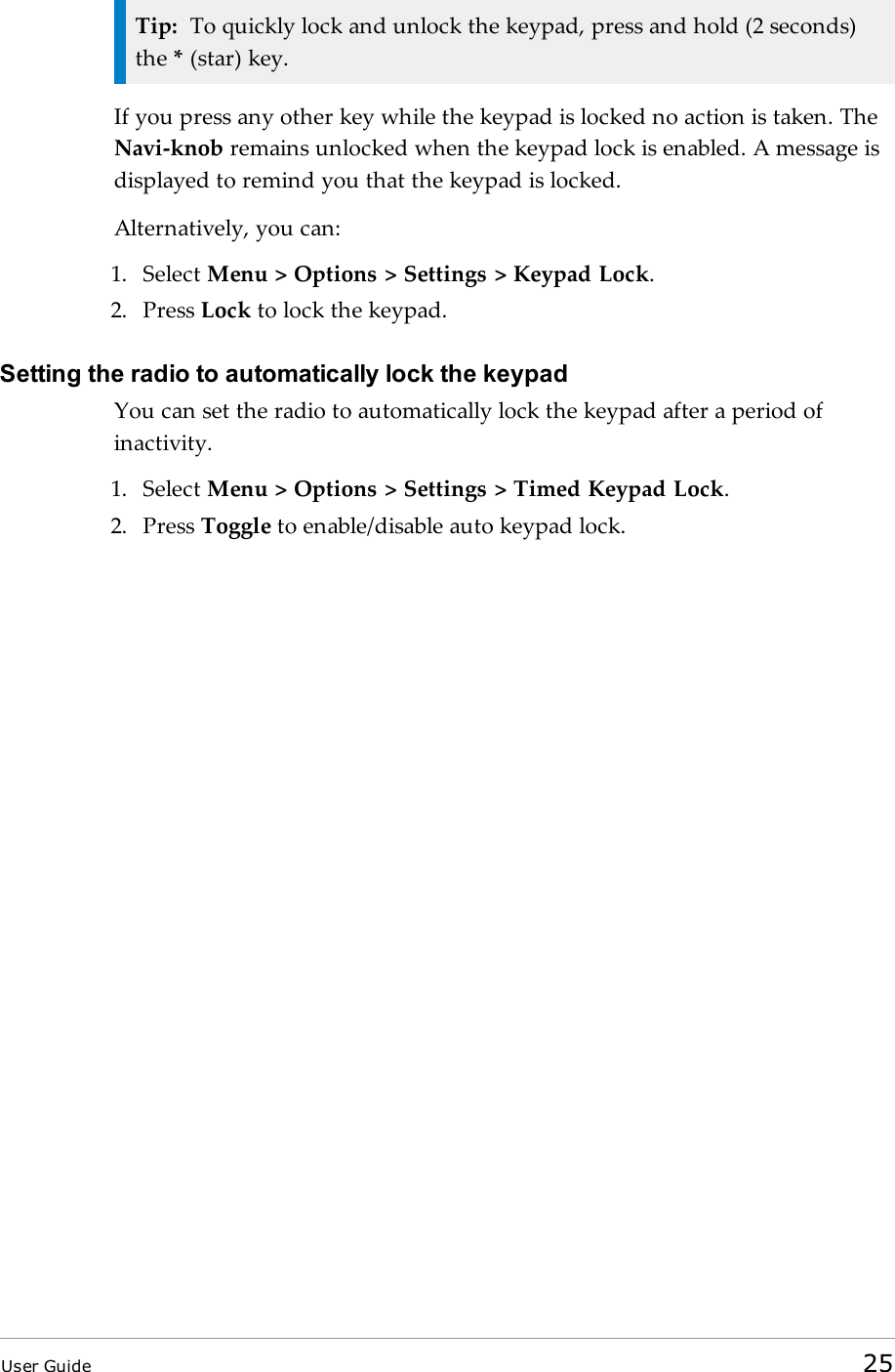 Tip: To quickly lock and unlock the keypad, press and hold (2 seconds)the *(star) key.If you press any other key while the keypad is locked no action is taken. TheNavi-knob remains unlocked when the keypad lock is enabled. A message isdisplayed to remind you that the keypad is locked.Alternatively, you can:1. Select Menu &gt; Options &gt; Settings &gt; Keypad Lock.2. Press Lock to lock the keypad.Setting the radio to automatically lock the keypadYou can set the radio to automatically lock the keypad after a period ofinactivity.1. Select Menu &gt; Options &gt; Settings &gt; Timed Keypad Lock.2. Press Toggle to enable/disable auto keypad lock.User Guide 25