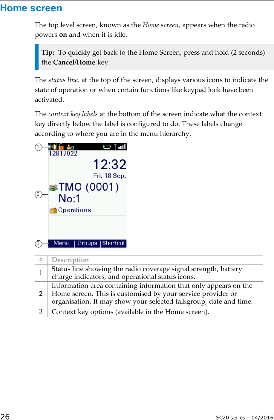 Home screenThe top level screen, known as the Home screen, appears when the radiopowers on and when it is idle.Tip: To quickly get back to the Home Screen, press and hold (2 seconds)the Cancel/Home key.The status line, at the top of the screen, displays various icons to indicate thestate of operation or when certain functions like keypad lock have beenactivated.The context key labels at the bottom of the screen indicate what the contextkey directly below the label is configured to do. These labels changeaccording to where you are in the menu hierarchy.# Description1Status line showing the radio coverage signal strength, batterycharge indicators, and operational status icons.2Information area containing information that only appears on theHome screen. This is customised by your service provider ororganisation. It may show your selected talkgroup, date and time.3Context key options (available in the Home screen).26 SC20 series – 04/2016