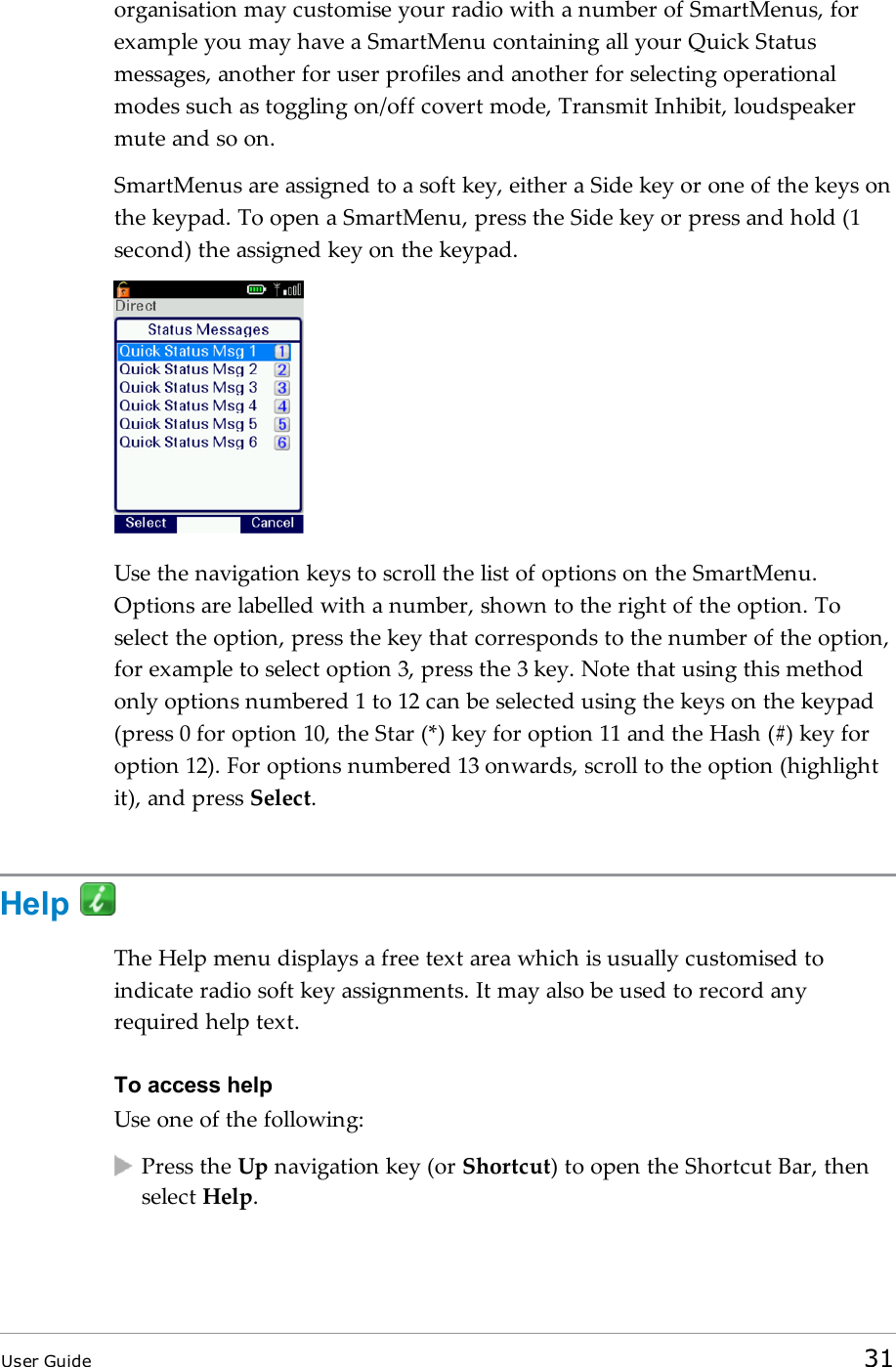 organisation may customise your radio with a number of SmartMenus, forexample you may have a SmartMenu containing all your Quick Statusmessages, another for user profiles and another for selecting operationalmodes such as toggling on/off covert mode, Transmit Inhibit, loudspeakermute and so on.SmartMenus are assigned to a soft key, either a Side key or one of the keys onthe keypad. To open a SmartMenu, press the Side key or press and hold (1second) the assigned key on the keypad.Use the navigation keys to scroll the list of options on the SmartMenu.Options are labelled with a number, shown to the right of the option. Toselect the option, press the key that corresponds to the number of the option,for example to select option 3, press the 3 key. Note that using this methodonly options numbered 1 to 12 can be selected using the keys on the keypad(press 0 for option 10, the Star (*) key for option 11 and the Hash (#) key foroption 12). For options numbered 13 onwards, scroll to the option (highlightit), and press Select.HelpThe Help menu displays a free text area which is usually customised toindicate radio soft key assignments. It may also be used to record anyrequired help text.To access helpUse one of the following:Press the Up navigation key (or Shortcut) to open the Shortcut Bar, thenselect Help.User Guide 31