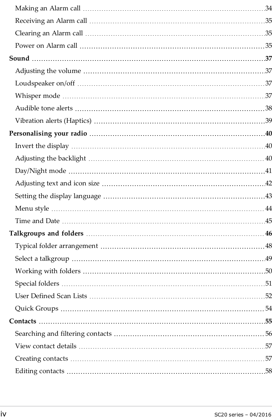 Making an Alarm call 34Receiving an Alarm call 35Clearing an Alarm call 35Power on Alarm call 35Sound 37Adjusting the volume 37Loudspeaker on/off 37Whisper mode 37Audible tone alerts 38Vibration alerts (Haptics) 39Personalising your radio 40Invert the display 40Adjusting the backlight 40Day/Night mode 41Adjusting text and icon size 42Setting the display language 43Menu style 44Time and Date 45Talkgroups and folders 46Typical folder arrangement 48Select a talkgroup 49Working with folders 50Special folders 51User Defined Scan Lists 52Quick Groups 54Contacts 55Searching and filtering contacts 56View contact details 57Creating contacts 57Editing contacts 58iv SC20 series – 04/2016