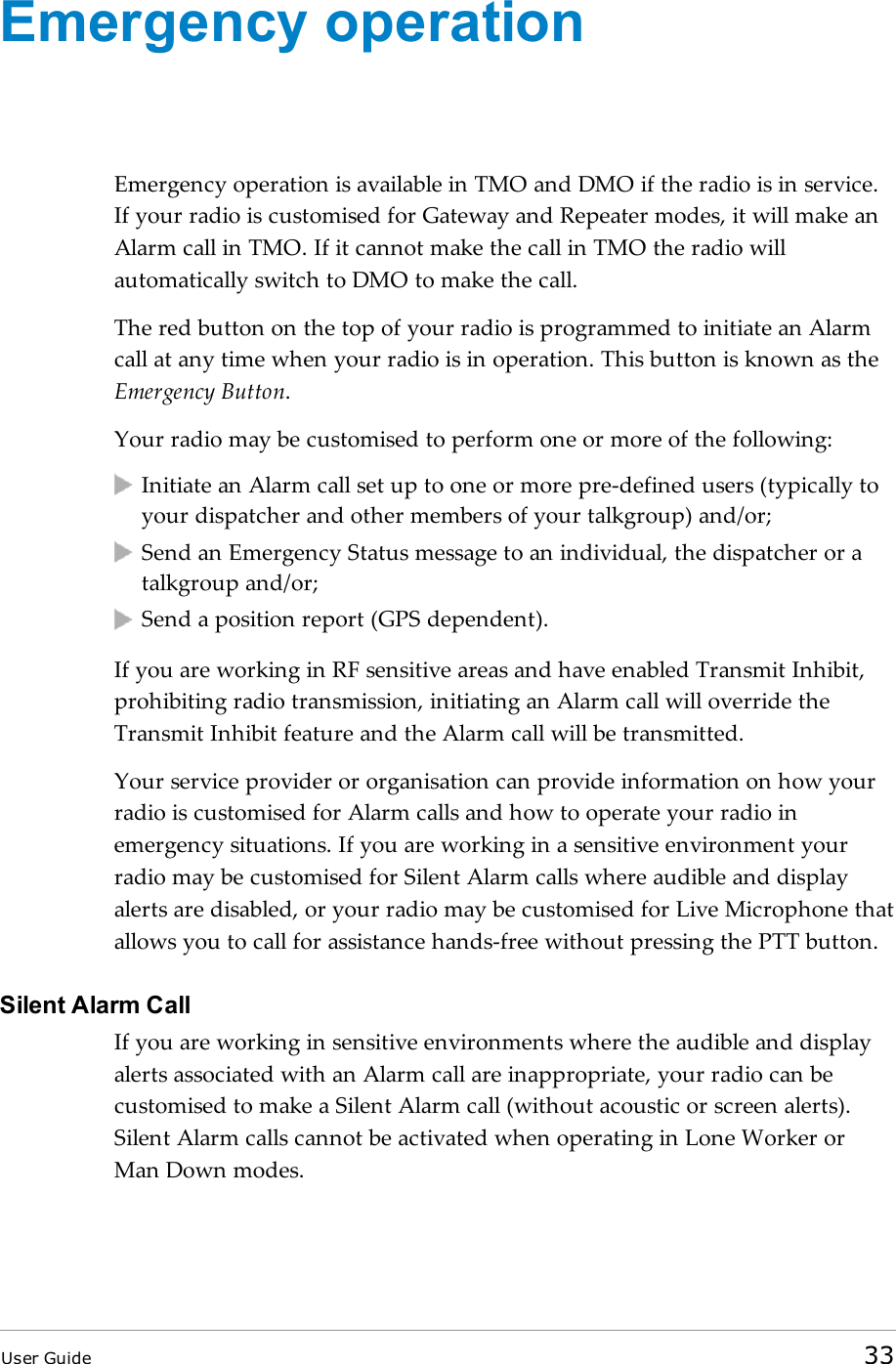 Emergency operationEmergency operation is available in TMO and DMO if the radio is in service.If your radio is customised for Gateway and Repeater modes, it will make anAlarm call in TMO. If it cannot make the call in TMO the radio willautomatically switch to DMO to make the call.The red button on the top of your radio is programmed to initiate an Alarmcall at any time when your radio is in operation. This button is known as theEmergency Button.Your radio may be customised to perform one or more of the following:Initiate an Alarm call set up to one or more pre-defined users (typically toyour dispatcher and other members of your talkgroup) and/or;Send an Emergency Status message to an individual, the dispatcher or atalkgroup and/or;Send a position report (GPS dependent).If you are working in RF sensitive areas and have enabled Transmit Inhibit,prohibiting radio transmission, initiating an Alarm call will override theTransmit Inhibit feature and the Alarm call will be transmitted.Your service provider or organisation can provide information on how yourradio is customised for Alarm calls and how to operate your radio inemergency situations. If you are working in a sensitive environment yourradio may be customised for Silent Alarm calls where audible and displayalerts are disabled, or your radio may be customised for Live Microphone thatallows you to call for assistance hands-free without pressing the PTT button.Silent Alarm CallIf you are working in sensitive environments where the audible and displayalerts associated with an Alarm call are inappropriate, your radio can becustomised to make a Silent Alarm call (without acoustic or screen alerts).Silent Alarm calls cannot be activated when operating in Lone Worker orMan Down modes.User Guide 33