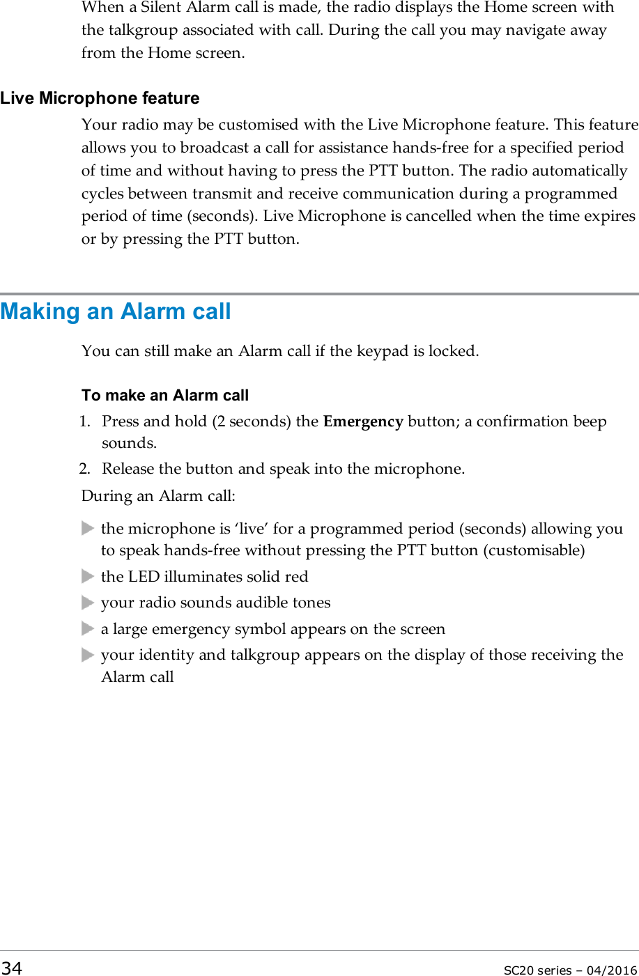 When a Silent Alarm call is made, the radio displays the Home screen withthe talkgroup associated with call. During the call you may navigate awayfrom the Home screen.Live Microphone featureYour radio may be customised with the Live Microphone feature. This featureallows you to broadcast a call for assistance hands-free for a specified periodof time and without having to press the PTT button. The radio automaticallycycles between transmit and receive communication during a programmedperiod of time (seconds). Live Microphone is cancelled when the time expiresor by pressing the PTT button.Making an Alarm callYou can still make an Alarm call if the keypad is locked.To make an Alarm call1. Press and hold (2 seconds) the Emergency button; a confirmation beepsounds.2. Release the button and speak into the microphone.During an Alarm call:the microphone is ‘live’ for a programmed period (seconds) allowing youto speak hands-free without pressing the PTT button (customisable)the LED illuminates solid redyour radio sounds audible tonesa large emergency symbol appears on the screenyour identity and talkgroup appears on the display of those receiving theAlarm call34 SC20 series – 04/2016
