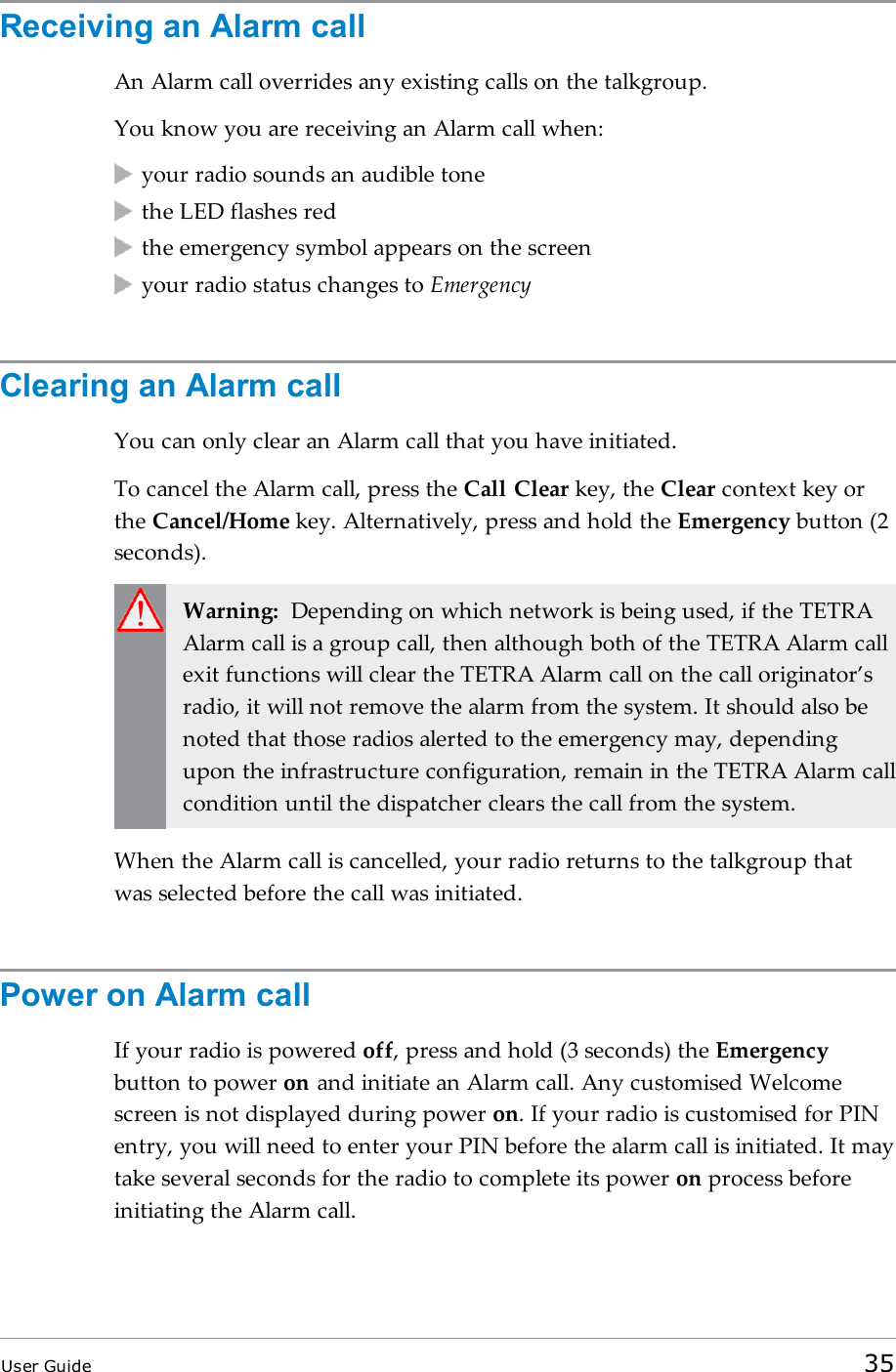 Receiving an Alarm callAn Alarm call overrides any existing calls on the talkgroup.You know you are receiving an Alarm call when:your radio sounds an audible tonethe LED flashes redthe emergency symbol appears on the screenyour radio status changes to EmergencyClearing an Alarm callYou can only clear an Alarm call that you have initiated.To cancel the Alarm call, press the Call Clear key, the Clear context key orthe Cancel/Home key. Alternatively, press and hold the Emergency button (2seconds).Warning: Depending on which network is being used, if the TETRAAlarm call is a group call, then although both of the TETRA Alarm callexit functions will clear the TETRA Alarm call on the call originator’sradio, it will not remove the alarm from the system. It should also benoted that those radios alerted to the emergency may, dependingupon the infrastructure configuration, remain in the TETRA Alarm callcondition until the dispatcher clears the call from the system.When the Alarm call is cancelled, your radio returns to the talkgroup thatwas selected before the call was initiated.Power on Alarm callIf your radio is powered off, press and hold (3 seconds) the Emergencybutton to power on and initiate an Alarm call. Any customised Welcomescreen is not displayed during power on. If your radio is customised for PINentry, you will need to enter your PIN before the alarm call is initiated. It maytake several seconds for the radio to complete its power on process beforeinitiating the Alarm call.User Guide 35