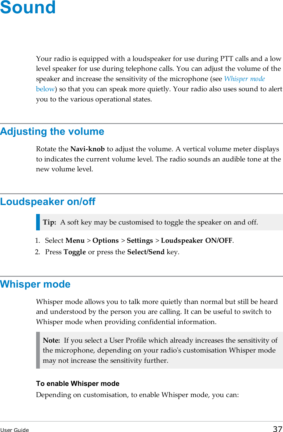 SoundYour radio is equipped with a loudspeaker for use during PTTcalls and a lowlevel speaker for use during telephone calls. You can adjust the volume of thespeaker and increase the sensitivity of the microphone (see Whisper modebelow) so that you can speak more quietly. Your radio also uses sound to alertyou to the various operational states.Adjusting the volumeRotate the Navi-knob to adjust the volume. A vertical volume meter displaysto indicates the current volume level. The radio sounds an audible tone at thenew volume level.Loudspeaker on/offTip: A soft key may be customised to toggle the speaker on and off.1. Select Menu &gt;Options &gt;Settings &gt;Loudspeaker ON/OFF.2. Press Toggle or press the Select/Send key.Whisper modeWhisper mode allows you to talk more quietly than normal but still be heardand understood by the person you are calling. It can be useful to switch toWhisper mode when providing confidential information.Note: If you select a User Profile which already increases the sensitivity ofthe microphone, depending on your radio&apos;s customisation Whisper modemay not increase the sensitivity further.To enable Whisper modeDepending on customisation, to enable Whisper mode, you can:User Guide 37