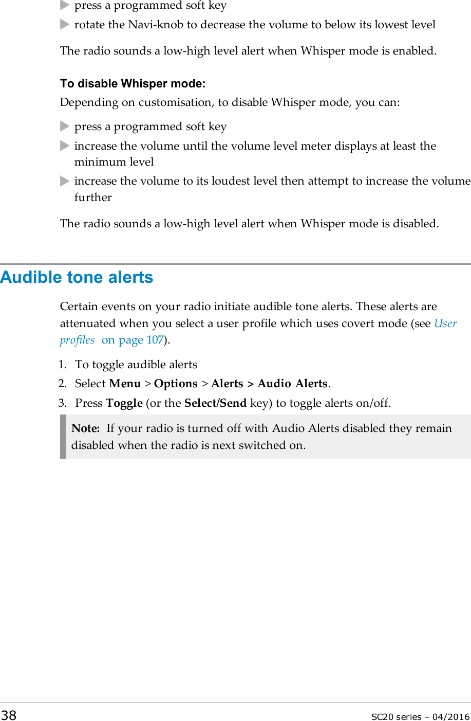 press a programmed soft keyrotate the Navi-knob to decrease the volume to below its lowest levelThe radio sounds a low-high level alert when Whisper mode is enabled.To disable Whisper mode:Depending on customisation, to disable Whisper mode, you can:press a programmed soft keyincrease the volume until the volume level meter displays at least theminimum levelincrease the volume to its loudest level then attempt to increase the volumefurtherThe radio sounds a low-high level alert when Whisper mode is disabled.Audible tone alertsCertain events on your radio initiate audible tone alerts. These alerts areattenuated when you select a user profile which uses covert mode (see Userprofiles on page 107).1. To toggle audible alerts2. Select Menu &gt;Options &gt;Alerts &gt; Audio Alerts.3. Press Toggle (or the Select/Send key) to toggle alerts on/off.Note: If your radio is turned off with Audio Alerts disabled they remaindisabled when the radio is next switched on.38 SC20 series – 04/2016