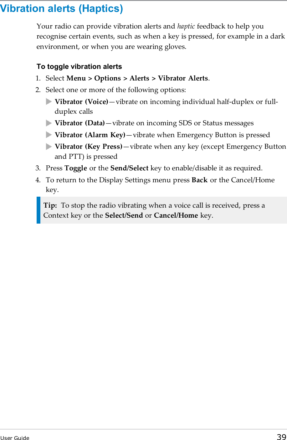 Vibration alerts (Haptics)Your radio can provide vibration alerts and haptic feedback to help yourecognise certain events, such as when a key is pressed, for example in a darkenvironment, or when you are wearing gloves.To toggle vibration alerts1. Select Menu &gt; Options &gt; Alerts &gt; Vibrator Alerts.2. Select one or more of the following options:Vibrator (Voice)—vibrate on incoming individual half-duplex or full-duplex callsVibrator (Data)—vibrate on incoming SDS or Status messagesVibrator (Alarm Key)—vibrate when Emergency Button is pressedVibrator (Key Press)—vibrate when any key (except Emergency Buttonand PTT) is pressed3. Press Toggle or the Send/Select key to enable/disable it as required.4. To return to the Display Settings menu press Back or the Cancel/Homekey.Tip: To stop the radio vibrating when a voice call is received, press aContext key or the Select/Send or Cancel/Home key.User Guide 39