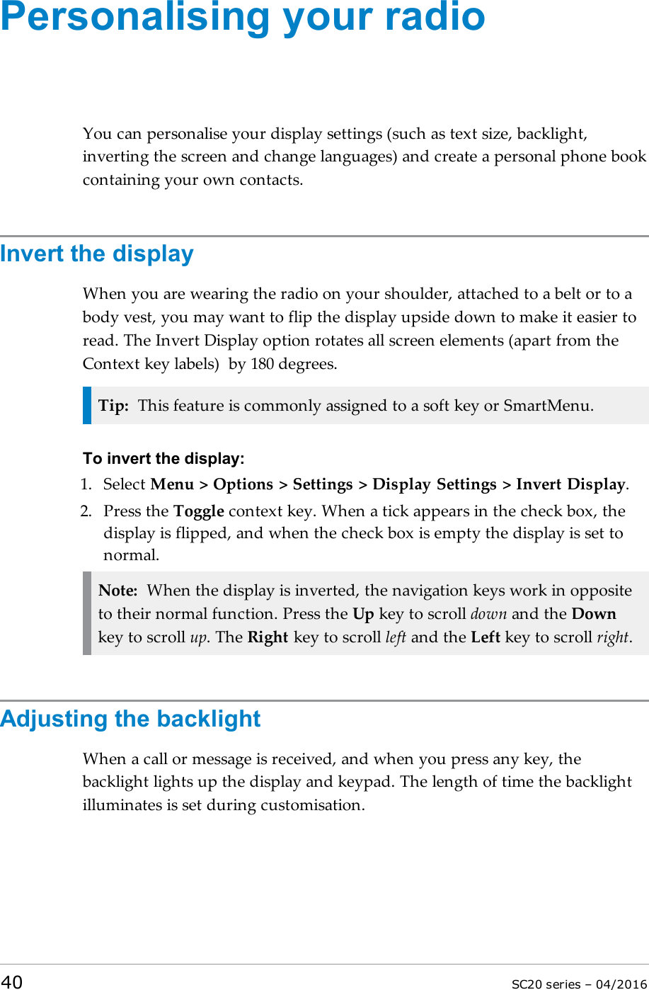 Personalising your radioYou can personalise your display settings (such as text size, backlight,inverting the screen and change languages) and create a personal phone bookcontaining your own contacts.Invert the displayWhen you are wearing the radio on your shoulder, attached to a belt or to abody vest, you may want to flip the display upside down to make it easier toread. The Invert Display option rotates all screen elements (apart from theContext key labels) by 180 degrees.Tip: This feature is commonly assigned to a soft key or SmartMenu.To invert the display:1. Select Menu &gt; Options &gt; Settings &gt; Display Settings &gt; Invert Display.2. Press the Toggle context key. When a tick appears in the check box, thedisplay is flipped, and when the check box is empty the display is set tonormal.Note: When the display is inverted, the navigation keys work in oppositeto their normal function. Press the Up key to scroll down and the Downkey to scroll up. The Right key to scroll left and the Left key to scroll right.Adjusting the backlightWhen a call or message is received, and when you press any key, thebacklight lights up the display and keypad. The length of time the backlightilluminates is set during customisation.40 SC20 series – 04/2016